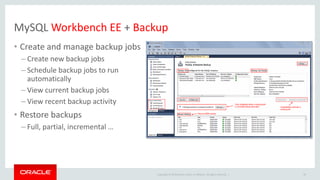 Copyright © 2019 Oracle and/or its affiliates. All rights reserved. |
MySQL Workbench EE + Backup
• Create and manage backup jobs
– Create new backup jobs
– Schedule backup jobs to run
automatically
– View current backup jobs
– View recent backup activity
• Restore backups
– Full, partial, incremental …
40
 