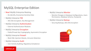 Copyright © 2019 Oracle and/or its affiliates. All rights reserved. |
MySQL Enterprise Edition
• New! MySQL Enterprise Masking
– De-identify, Anonymize Sensitive Data
• MySQL Enterprise TDE
– AES 256 encryption, Key Management
• MySQL Enterprise Authentication
– External Authentication Modules
• MySQL Enterprise Encryption
– Public/Private Key Cryptography, Asymmetric Encryption
• MySQL Enterprise Firewall
– Block SQL Injection Attacks, Intrusion Detection
• MySQL Enterprise Audit
– User Activity Auditing, Regulatory Compliance
45
• MySQL Enterprise Monitor
– Monitor Changes in Database Configurations, Users
Permissions, Database Schema, Passwords
• MySQL Enterprise Backup
– Securing Backups, AES 256 encryption
 
