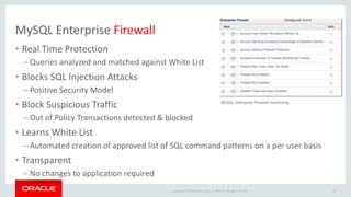 Copyright © 2019 Oracle and/or its affiliates. All rights reserved. |
MySQL Enterprise Firewall
• Real Time Protection
– Queries analyzed and matched against White List
• Blocks SQL Injection Attacks
– Positive Security Model
• Block Suspicious Traffic
– Out of Policy Transactions detected & blocked
• Learns White List
– Automated creation of approved list of SQL command patterns on a per user basis
• Transparent
– No changes to application required
47
MySQL Enterprise Firewall monitoring
 