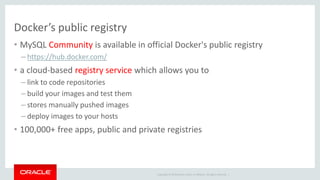 Copyright © 2019 Oracle and/or its affiliates. All rights reserved. |
Docker’s public registry
• MySQL Community is available in official Docker's public registry
– https://hub.docker.com/
• a cloud-based registry service which allows you to
– link to code repositories
– build your images and test them
– stores manually pushed images
– deploy images to your hosts
• 100,000+ free apps, public and private registries
 