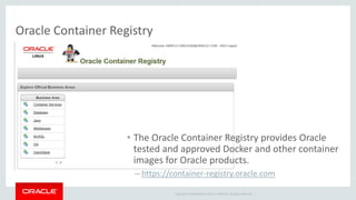 Copyright © 2019 Oracle and/or its affiliates. All rights reserved. |
Oracle Container Registry
• The Oracle Container Registry provides Oracle
tested and approved Docker and other container
images for Oracle products.
– https://container-registry.oracle.com
 