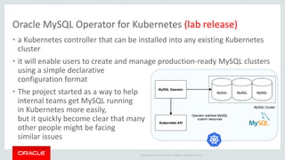 Copyright © 2019 Oracle and/or its affiliates. All rights reserved. |
Oracle MySQL Operator for Kubernetes (lab release)
• a Kubernetes controller that can be installed into any existing Kubernetes
cluster
• it will enable users to create and manage production-ready MySQL clusters
using a simple declarative
configuration format
• The project started as a way to help
internal teams get MySQL running
in Kubernetes more easily,
but it quickly become clear that many
other people might be facing
similar issues
 