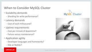 Copyright © 2019 Oracle and/or its affiliates. All rights reserved. |
When to Consider MySQL Cluster
• Scalability demands
– Sharding for write performance?
• Latency demands
– Cost of each millisecond?
• Uptime requirements
– Cost per minute of downtime?
– Failure versus maintenance?
• Application agility
– Developer languages and frameworks?
– SQL or NoSQL?
 