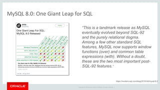 Copyright © 2019 Oracle and/or its affiliates. All rights reserved. |
MySQL 8.0: One Giant Leap for SQL
“This is a landmark release as MySQL
eventually evolved beyond SQL-92
and the purely relational dogma.
Among a few other standard SQL
features, MySQL now supports window
functions (over) and common table
expressions (with). Without a doubt,
these are the two most important post-
SQL-92 features.”
https://modern-sql.com/blog/2019-04/mysql-8.0
 