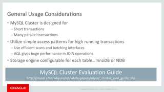 Copyright © 2019 Oracle and/or its affiliates. All rights reserved. |
General Usage Considerations
• MySQL Cluster is designed for
– Short transactions
– Many parallel transactions
• Utilize simple access patterns for high running transactions
– Use efficient scans and batching interfaces
– AQL gives huge performance in JOIN operations
• Storage engine configurable for each table…InnoDB or NDB
MySQL Cluster Evaluation Guide
http://mysql.com/why-mysql/white-papers/mysql_cluster_eval_guide.php
 