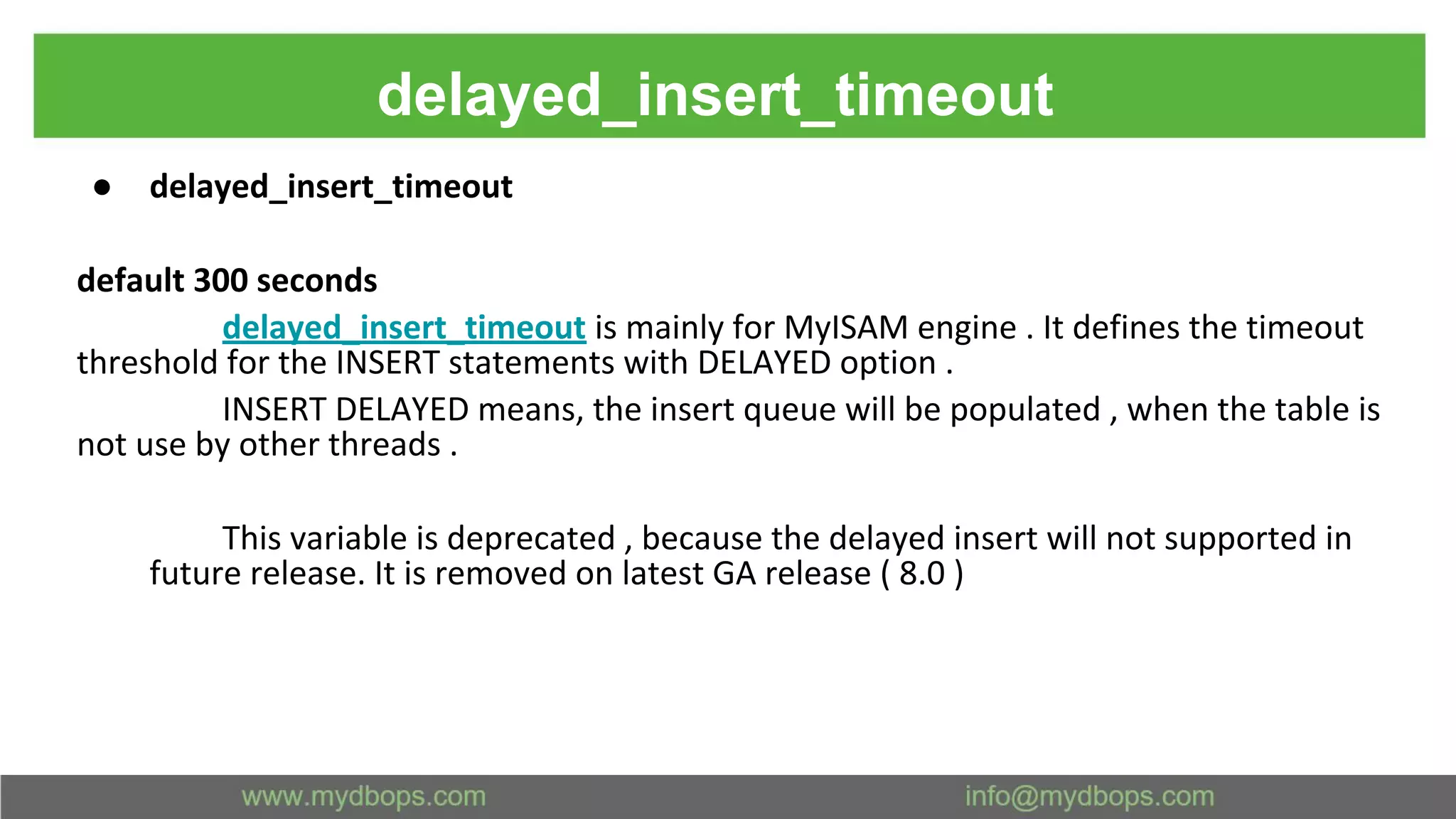 delayed_insert_timeout ● delayed_insert_timeout default 300 seconds delayed_insert_timeout is mainly for MyISAM engine . It defines the timeout threshold for the INSERT statements with DELAYED option . INSERT DELAYED means, the insert queue will be populated , when the table is not use by other threads . This variable is deprecated , because the delayed insert will not supported in future release. It is removed on latest GA release ( 8.0 ) 