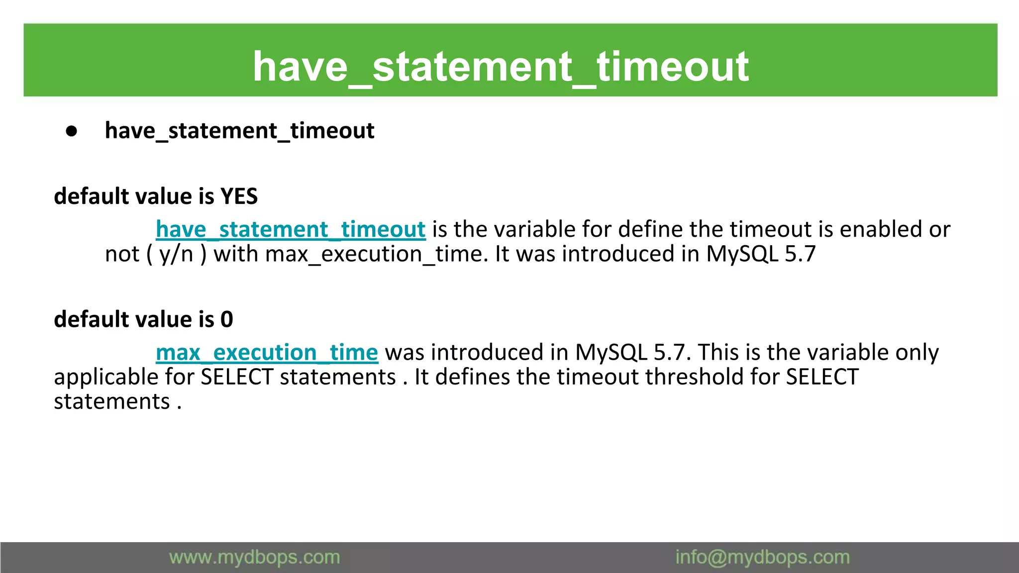 have_statement_timeout ● have_statement_timeout default value is YES have_statement_timeout is the variable for define the timeout is enabled or not ( y/n ) with max_execution_time. It was introduced in MySQL 5.7 default value is 0 max_execution_time was introduced in MySQL 5.7. This is the variable only applicable for SELECT statements . It defines the timeout threshold for SELECT statements . 