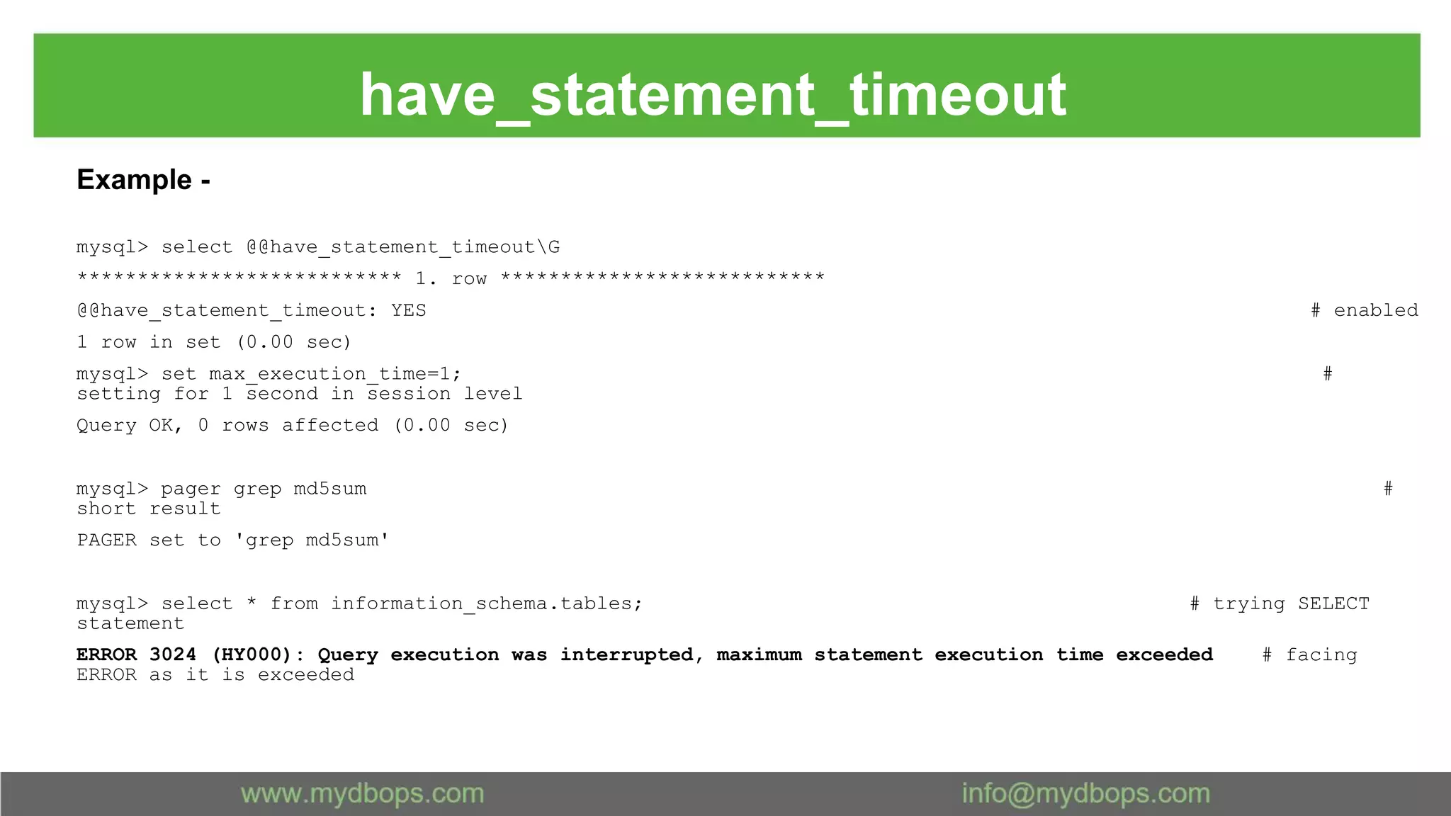 have_statement_timeout Example - mysql> select @@have_statement_timeoutG *************************** 1. row *************************** @@have_statement_timeout: YES # enabled 1 row in set (0.00 sec) mysql> set max_execution_time=1; # setting for 1 second in session level Query OK, 0 rows affected (0.00 sec) mysql> pager grep md5sum # short result PAGER set to 'grep md5sum' mysql> select * from information_schema.tables; # trying SELECT statement ERROR 3024 (HY000): Query execution was interrupted, maximum statement execution time exceeded # facing ERROR as it is exceeded 
