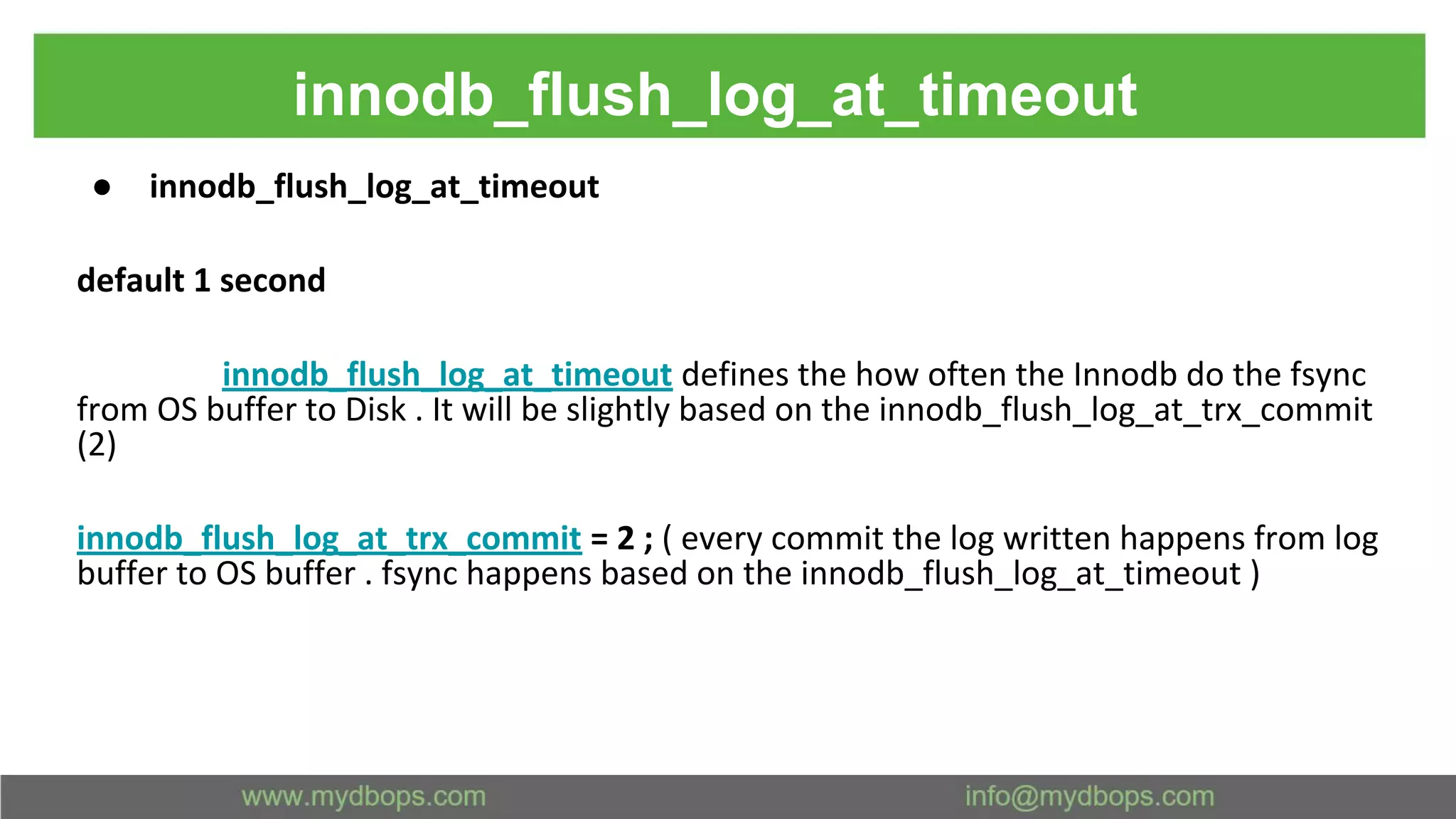 innodb_flush_log_at_timeout ● innodb_flush_log_at_timeout default 1 second innodb_flush_log_at_timeout defines the how often the Innodb do the fsync from OS buffer to Disk . It will be slightly based on the innodb_flush_log_at_trx_commit (2) innodb_flush_log_at_trx_commit = 2 ; ( every commit the log written happens from log buffer to OS buffer . fsync happens based on the innodb_flush_log_at_timeout ) 