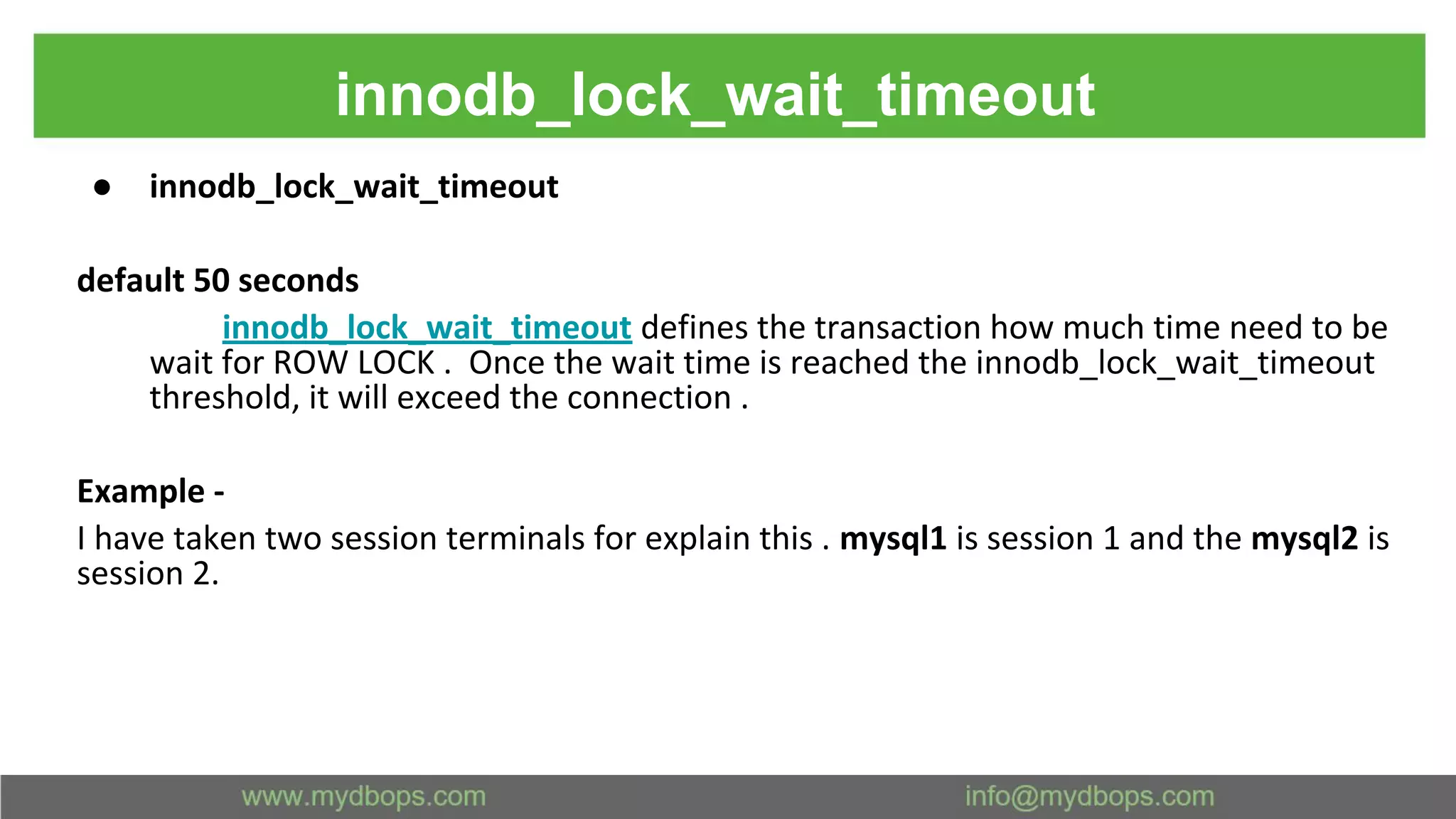 innodb_lock_wait_timeout ● innodb_lock_wait_timeout default 50 seconds innodb_lock_wait_timeout defines the transaction how much time need to be wait for ROW LOCK . Once the wait time is reached the innodb_lock_wait_timeout threshold, it will exceed the connection . Example - I have taken two session terminals for explain this . mysql1 is session 1 and the mysql2 is session 2. 