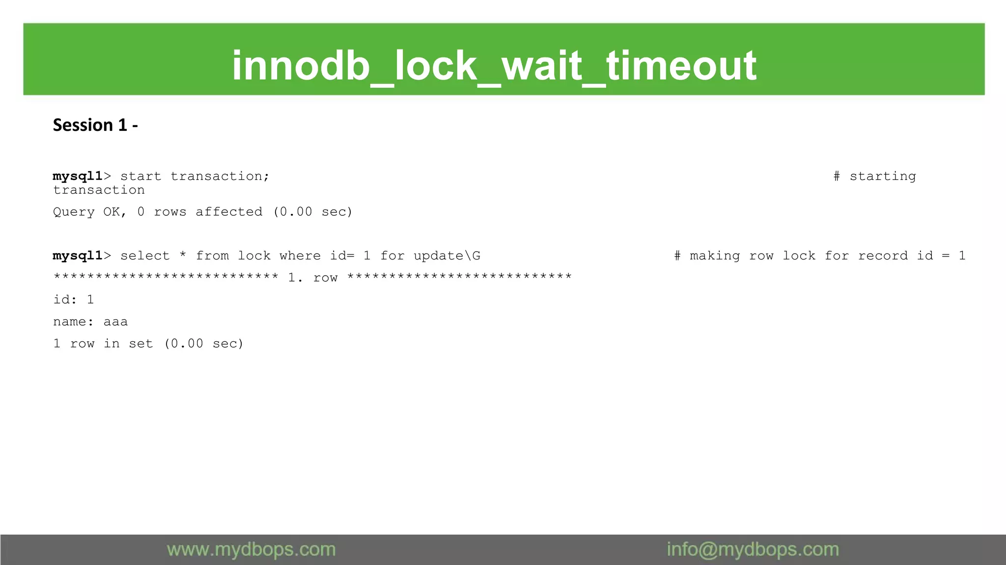 innodb_lock_wait_timeout Session 1 - mysql1> start transaction; # starting transaction Query OK, 0 rows affected (0.00 sec) mysql1> select * from lock where id= 1 for updateG # making row lock for record id = 1 *************************** 1. row *************************** id: 1 name: aaa 1 row in set (0.00 sec) 