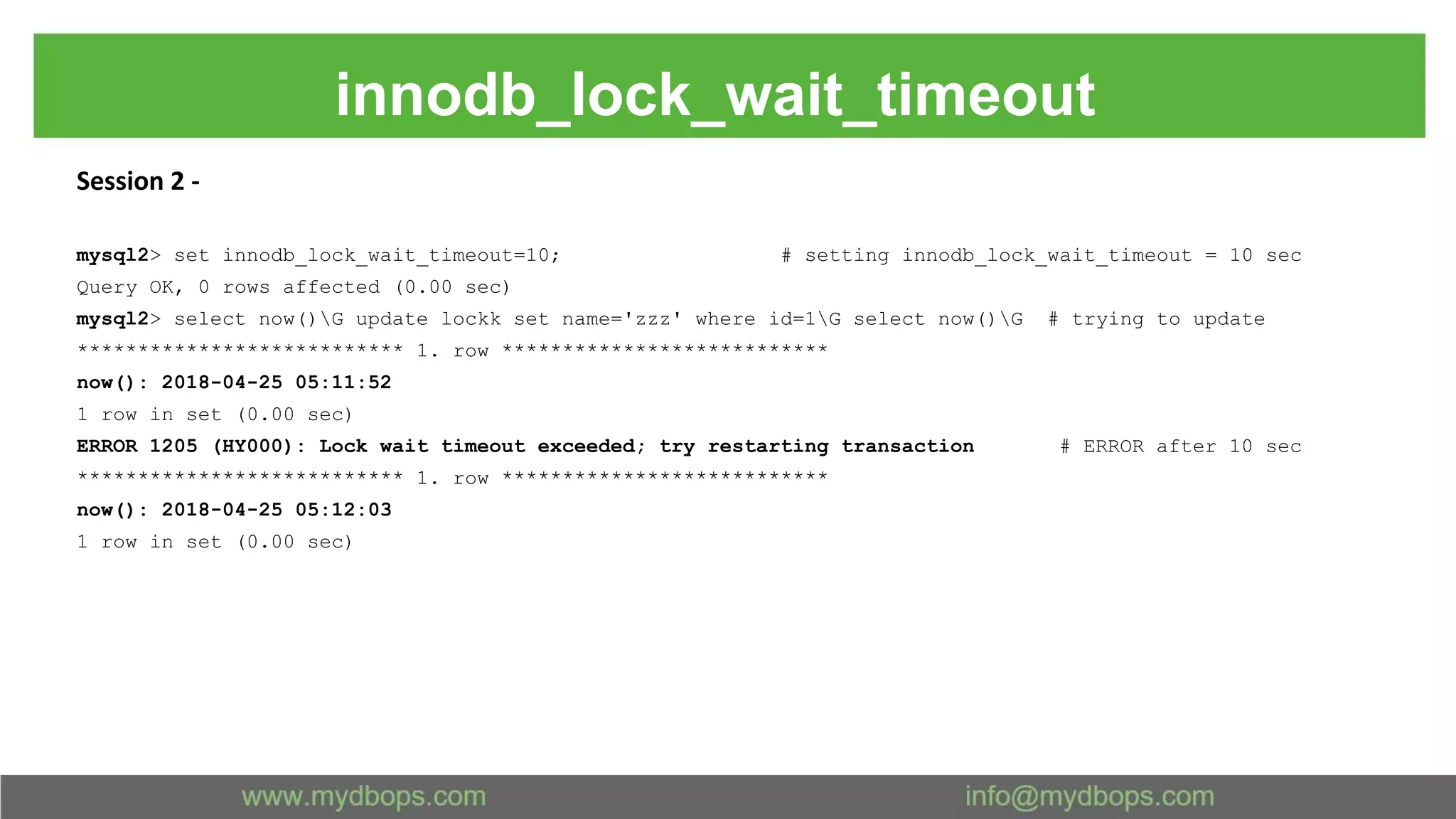 innodb_lock_wait_timeout Session 2 - mysql2> set innodb_lock_wait_timeout=10; # setting innodb_lock_wait_timeout = 10 sec Query OK, 0 rows affected (0.00 sec) mysql2> select now()G update lockk set name='zzz' where id=1G select now()G # trying to update *************************** 1. row *************************** now(): 2018-04-25 05:11:52 1 row in set (0.00 sec) ERROR 1205 (HY000): Lock wait timeout exceeded; try restarting transaction # ERROR after 10 sec *************************** 1. row *************************** now(): 2018-04-25 05:12:03 1 row in set (0.00 sec) 