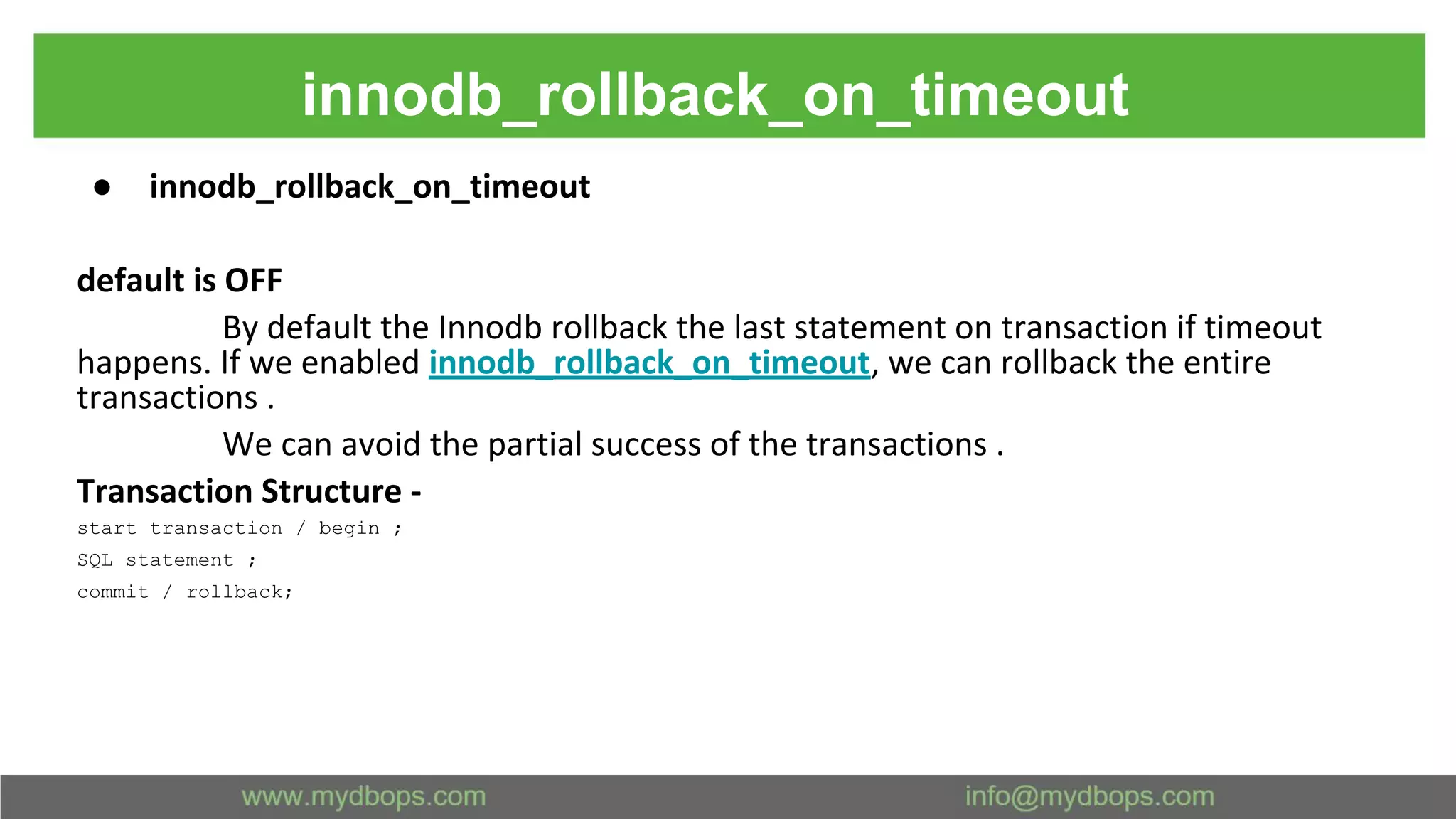 innodb_rollback_on_timeout ● innodb_rollback_on_timeout default is OFF By default the Innodb rollback the last statement on transaction if timeout happens. If we enabled innodb_rollback_on_timeout, we can rollback the entire transactions . We can avoid the partial success of the transactions . Transaction Structure - start transaction / begin ; SQL statement ; commit / rollback; 