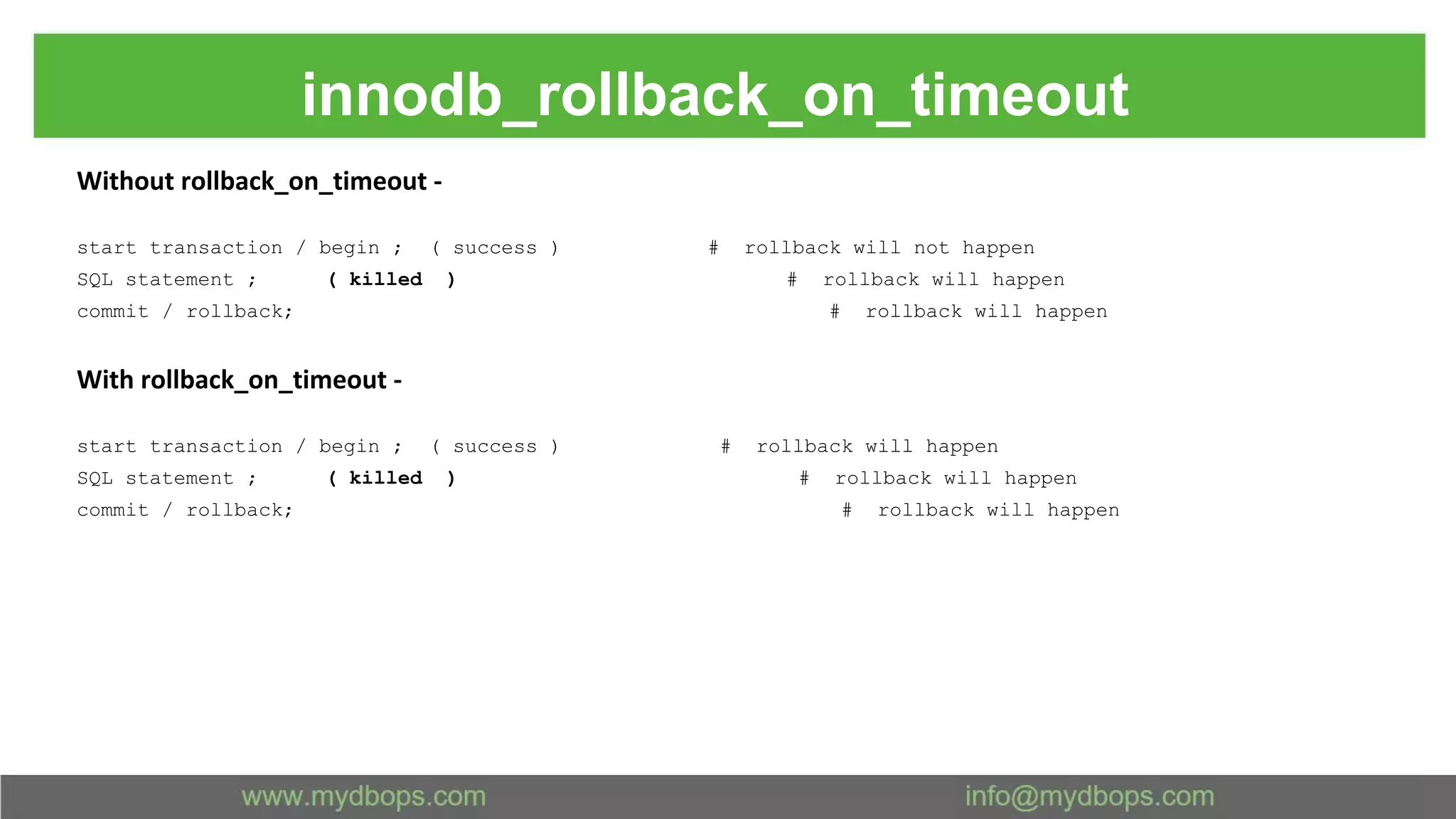 innodb_rollback_on_timeout Without rollback_on_timeout - start transaction / begin ; ( success ) # rollback will not happen SQL statement ; ( killed ) # rollback will happen commit / rollback; # rollback will happen With rollback_on_timeout - start transaction / begin ; ( success ) # rollback will happen SQL statement ; ( killed ) # rollback will happen commit / rollback; # rollback will happen 