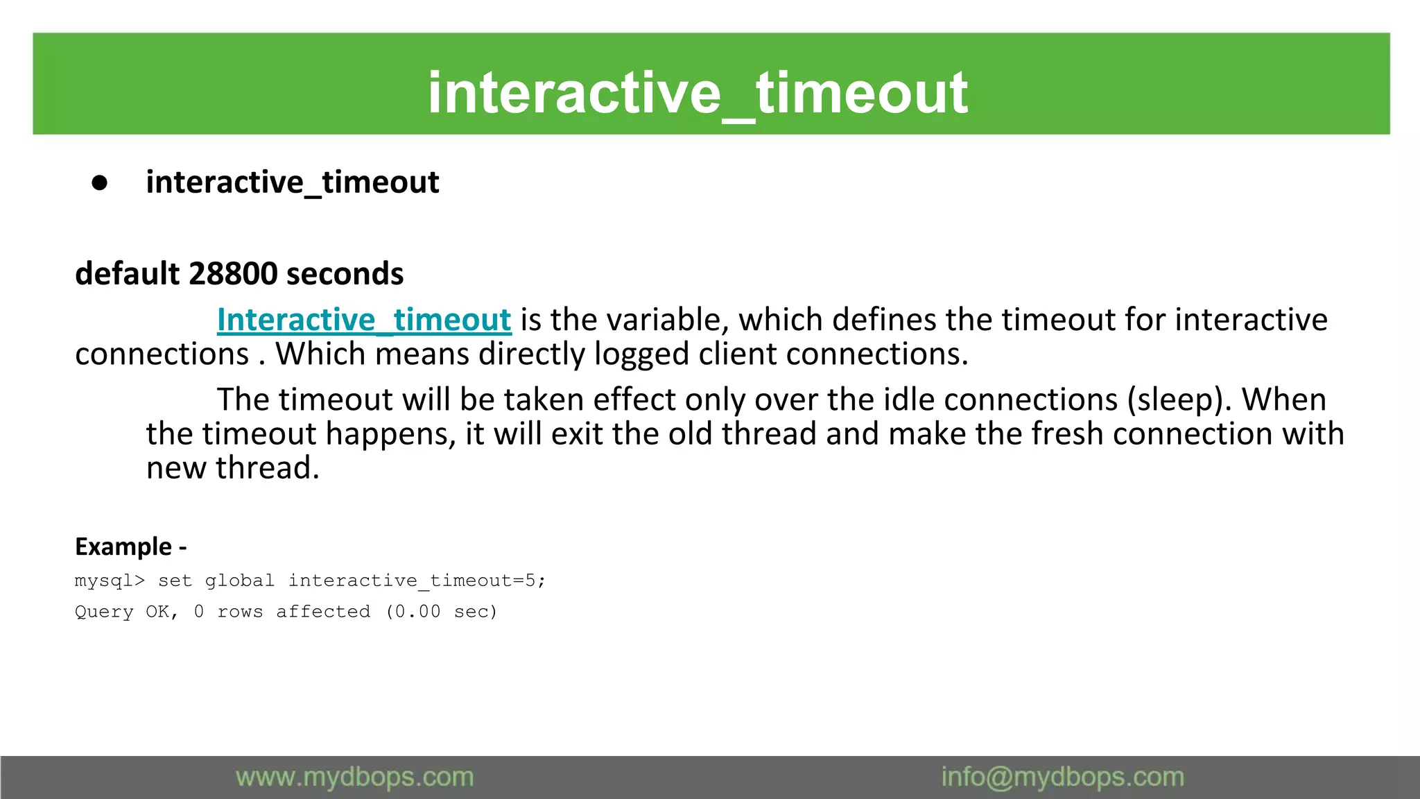 interactive_timeout ● interactive_timeout default 28800 seconds Interactive_timeout is the variable, which defines the timeout for interactive connections . Which means directly logged client connections. The timeout will be taken effect only over the idle connections (sleep). When the timeout happens, it will exit the old thread and make the fresh connection with new thread. Example - mysql> set global interactive_timeout=5; Query OK, 0 rows affected (0.00 sec) 