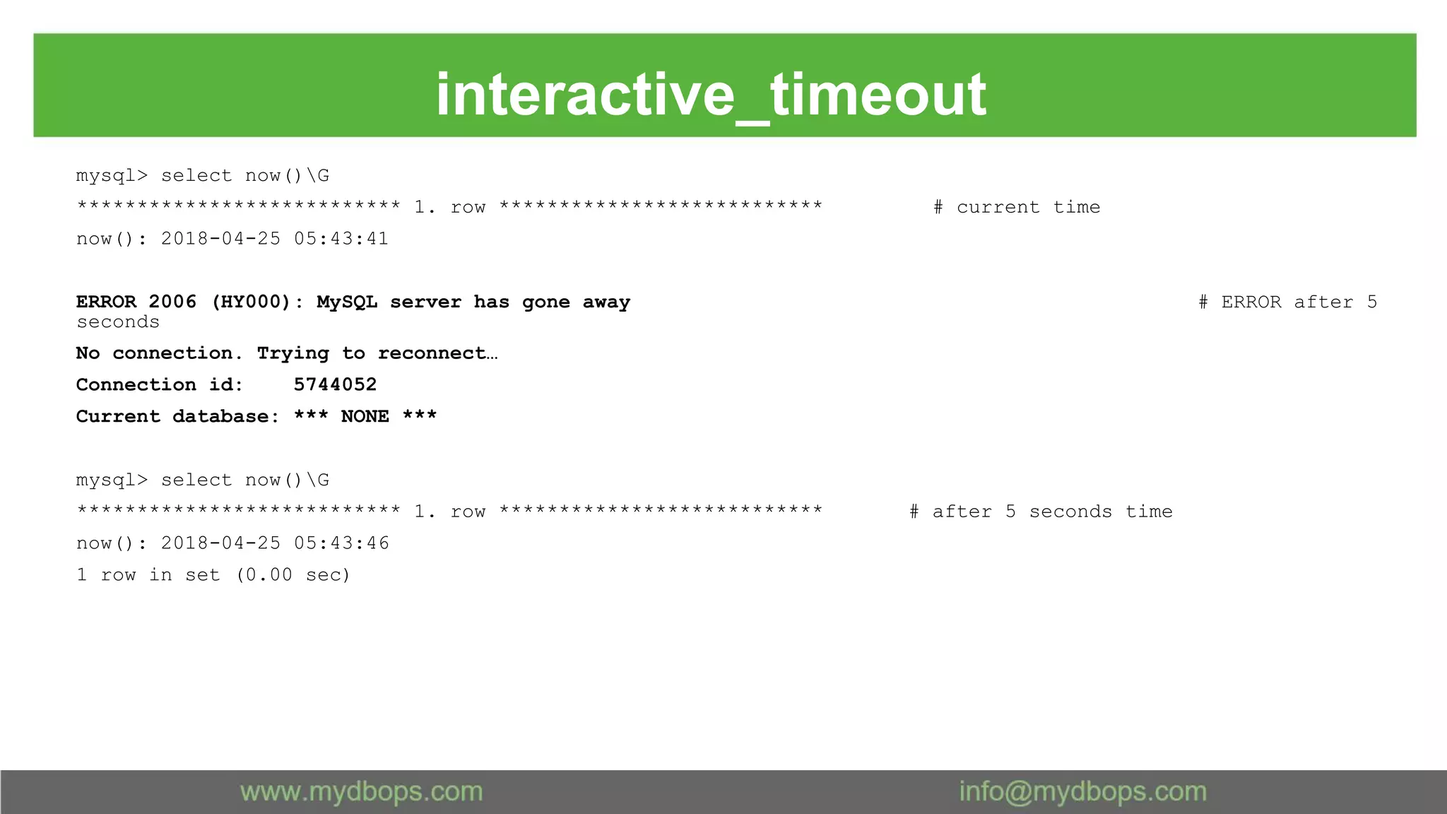 interactive_timeout mysql> select now()G *************************** 1. row *************************** # current time now(): 2018-04-25 05:43:41 ERROR 2006 (HY000): MySQL server has gone away # ERROR after 5 seconds No connection. Trying to reconnect… Connection id: 5744052 Current database: *** NONE *** mysql> select now()G *************************** 1. row *************************** # after 5 seconds time now(): 2018-04-25 05:43:46 1 row in set (0.00 sec) 