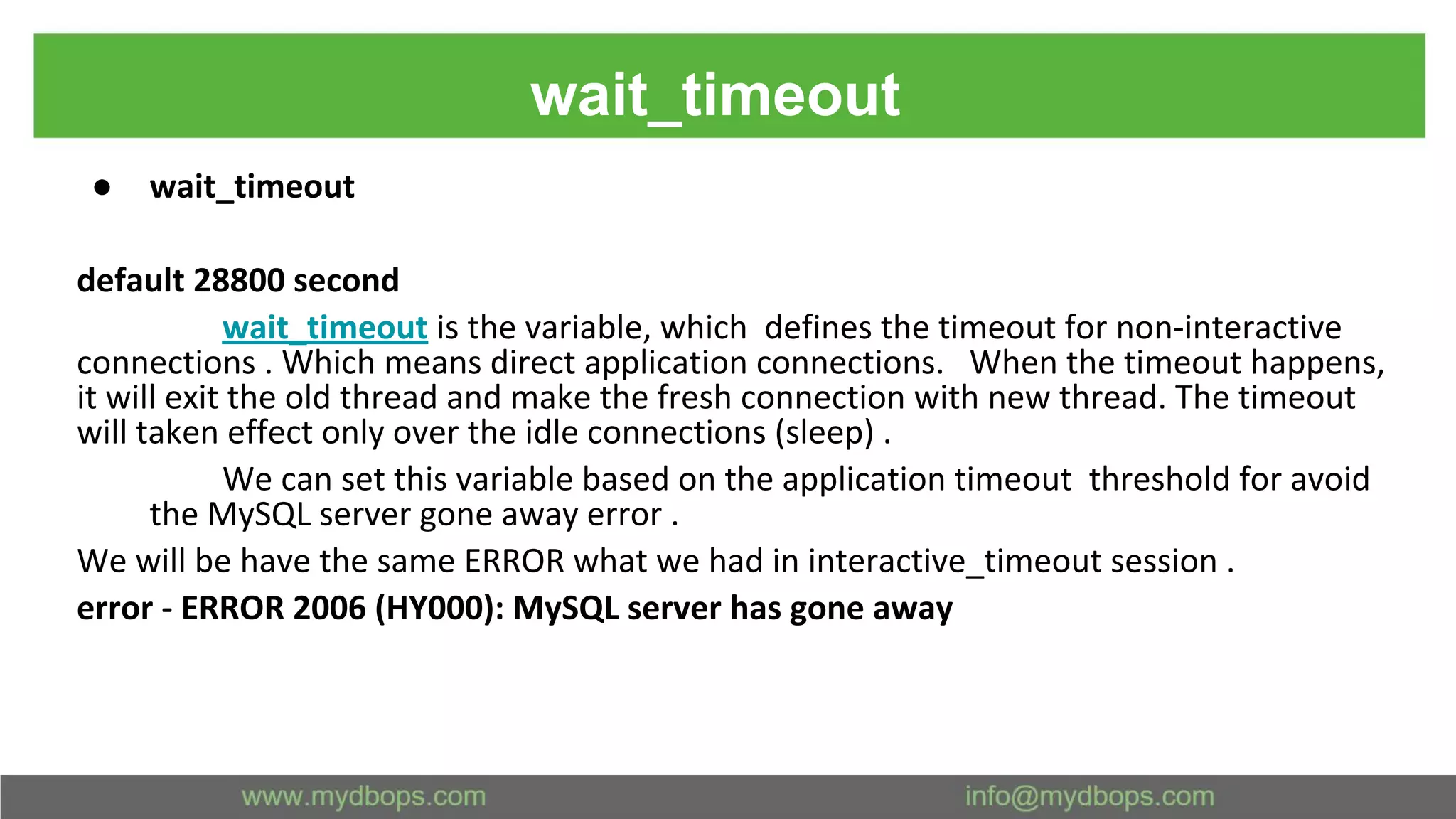 wait_timeout ● wait_timeout default 28800 second wait_timeout is the variable, which defines the timeout for non-interactive connections . Which means direct application connections. When the timeout happens, it will exit the old thread and make the fresh connection with new thread. The timeout will taken effect only over the idle connections (sleep) . We can set this variable based on the application timeout threshold for avoid the MySQL server gone away error . We will be have the same ERROR what we had in interactive_timeout session . error - ERROR 2006 (HY000): MySQL server has gone away 
