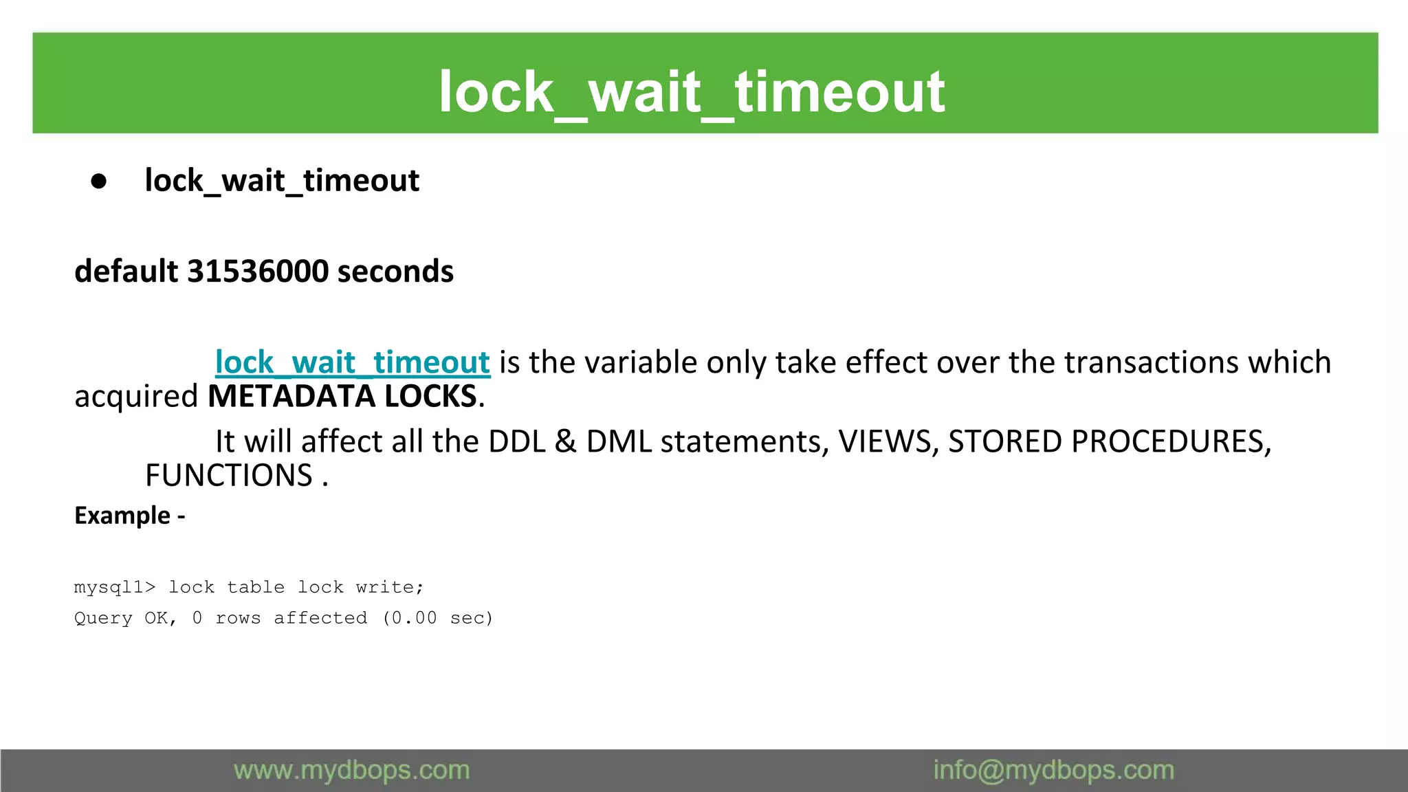 lock_wait_timeout ● lock_wait_timeout default 31536000 seconds lock_wait_timeout is the variable only take effect over the transactions which acquired METADATA LOCKS. It will affect all the DDL & DML statements, VIEWS, STORED PROCEDURES, FUNCTIONS . Example - mysql1> lock table lock write; Query OK, 0 rows affected (0.00 sec) 