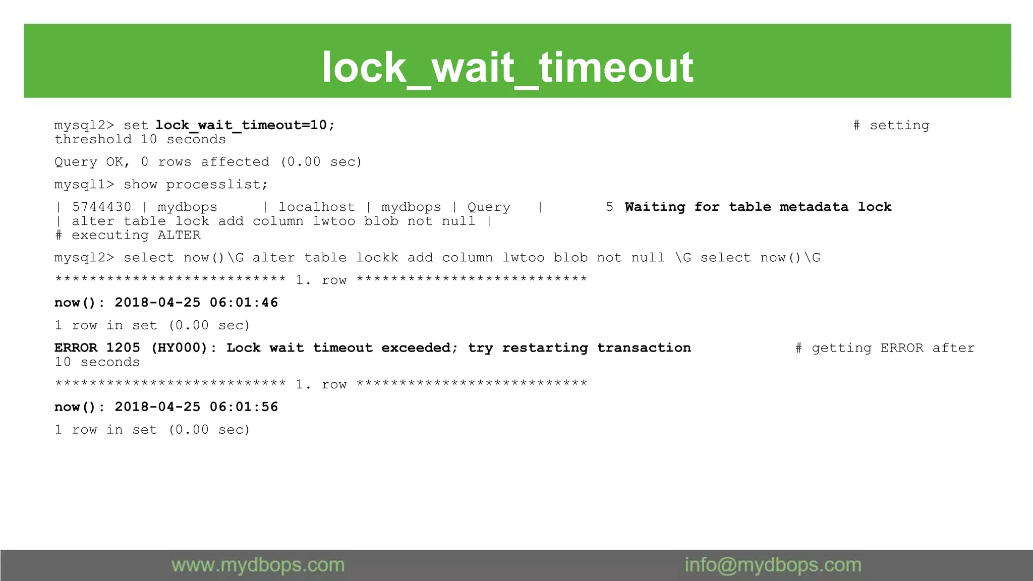 lock_wait_timeout mysql2> set lock_wait_timeout=10; # setting threshold 10 seconds Query OK, 0 rows affected (0.00 sec) mysql1> show processlist; | 5744430 | mydbops | localhost | mydbops | Query | 5 |Waiting for table metadata lock | alter table lock add column lwtoo blob not null | # executing ALTER mysql2> select now()G alter table lockk add column lwtoo blob not null G select now()G *************************** 1. row *************************** now(): 2018-04-25 06:01:46 1 row in set (0.00 sec) ERROR 1205 (HY000): Lock wait timeout exceeded; try restarting transaction # getting ERROR after 10 seconds *************************** 1. row *************************** now(): 2018-04-25 06:01:56 1 row in set (0.00 sec) 