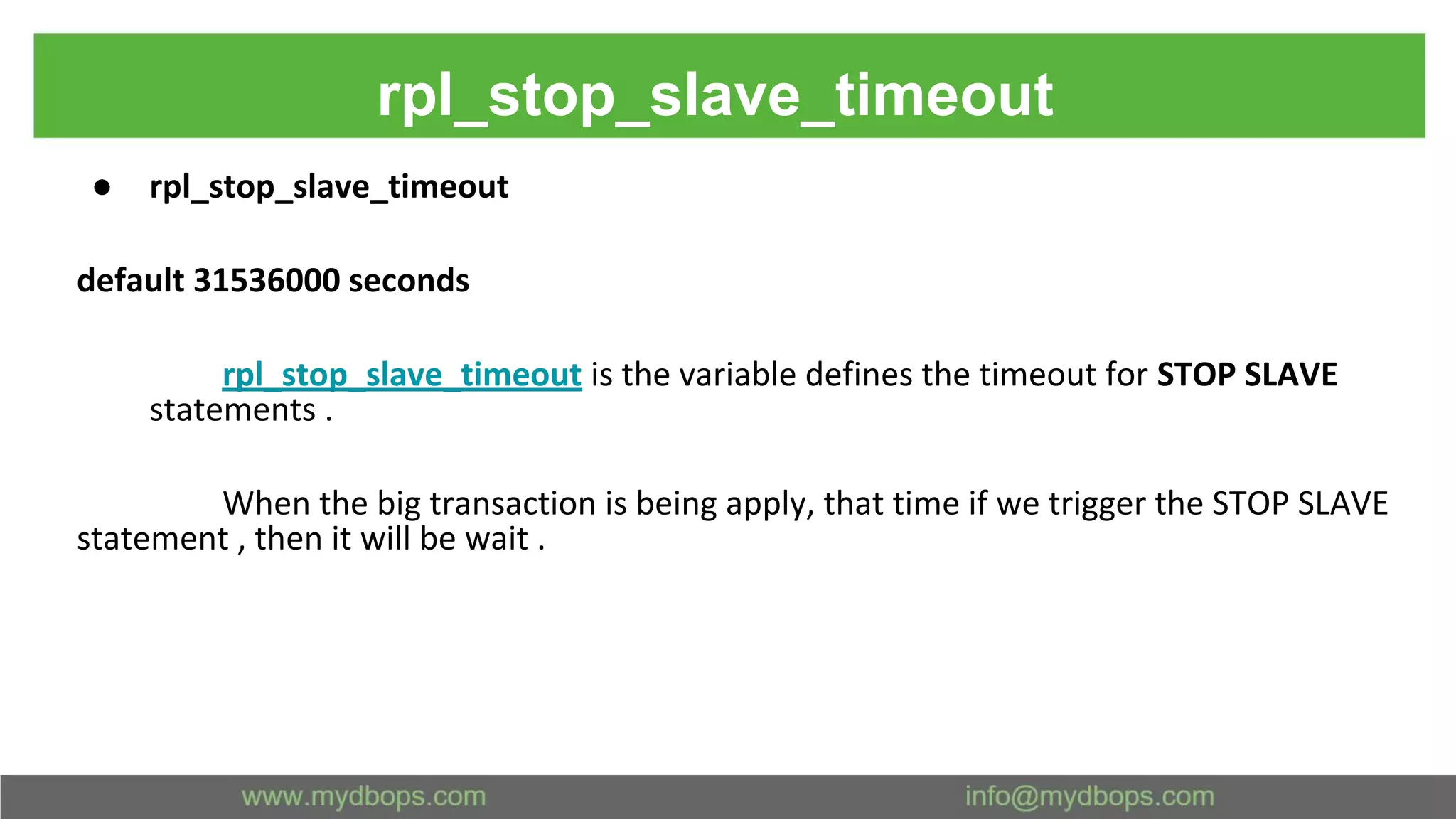 rpl_stop_slave_timeout ● rpl_stop_slave_timeout default 31536000 seconds rpl_stop_slave_timeout is the variable defines the timeout for STOP SLAVE statements . When the big transaction is being apply, that time if we trigger the STOP SLAVE statement , then it will be wait . 