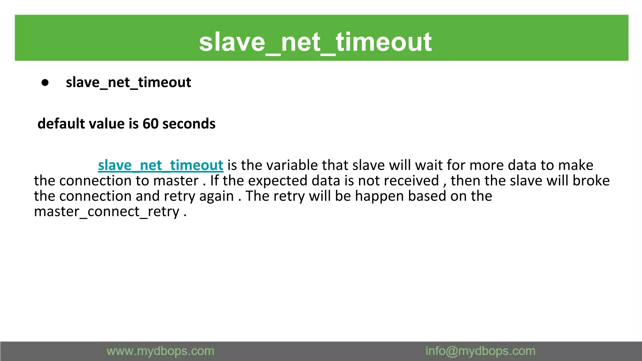 slave_net_timeout ● slave_net_timeout default value is 60 seconds slave_net_timeout is the variable that slave will wait for more data to make the connection to master . If the expected data is not received , then the slave will broke the connection and retry again . The retry will be happen based on the master_connect_retry . 