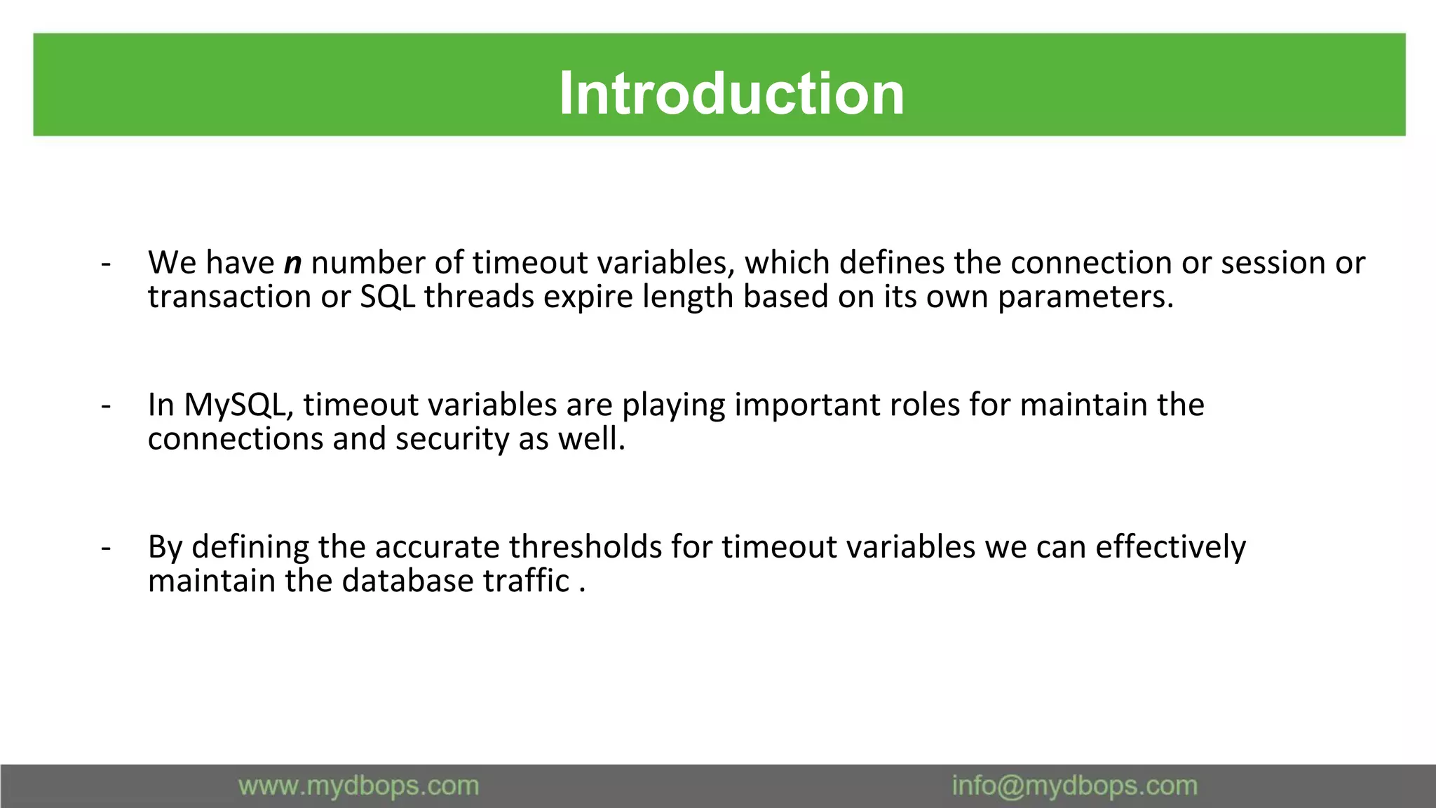 Introduction - We have n number of timeout variables, which defines the connection or session or transaction or SQL threads expire length based on its own parameters. - In MySQL, timeout variables are playing important roles for maintain the connections and security as well. - By defining the accurate thresholds for timeout variables we can effectively maintain the database traffic . 