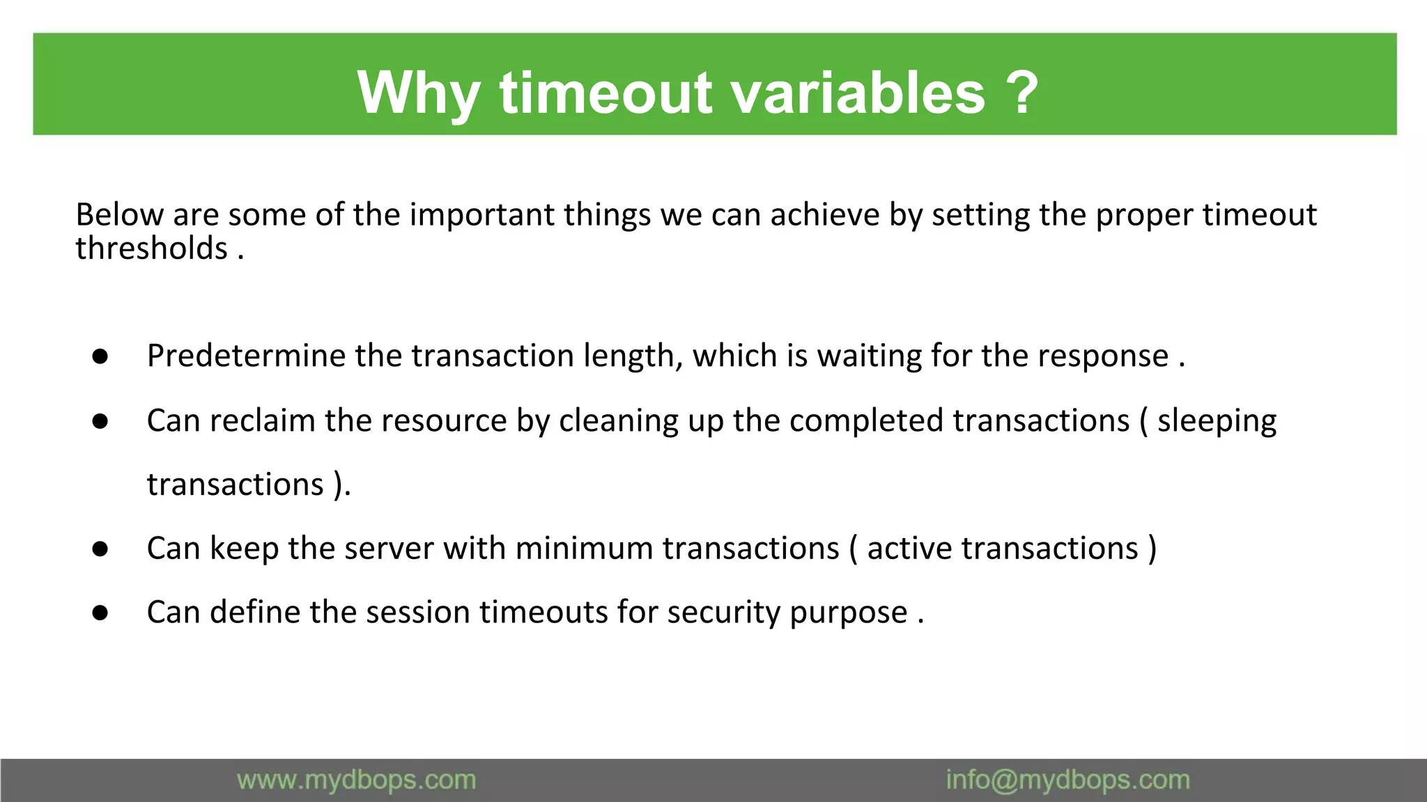 Why timeout variables ? Below are some of the important things we can achieve by setting the proper timeout thresholds . ● Predetermine the transaction length, which is waiting for the response . ● Can reclaim the resource by cleaning up the completed transactions ( sleeping transactions ). ● Can keep the server with minimum transactions ( active transactions ) ● Can define the session timeouts for security purpose . 