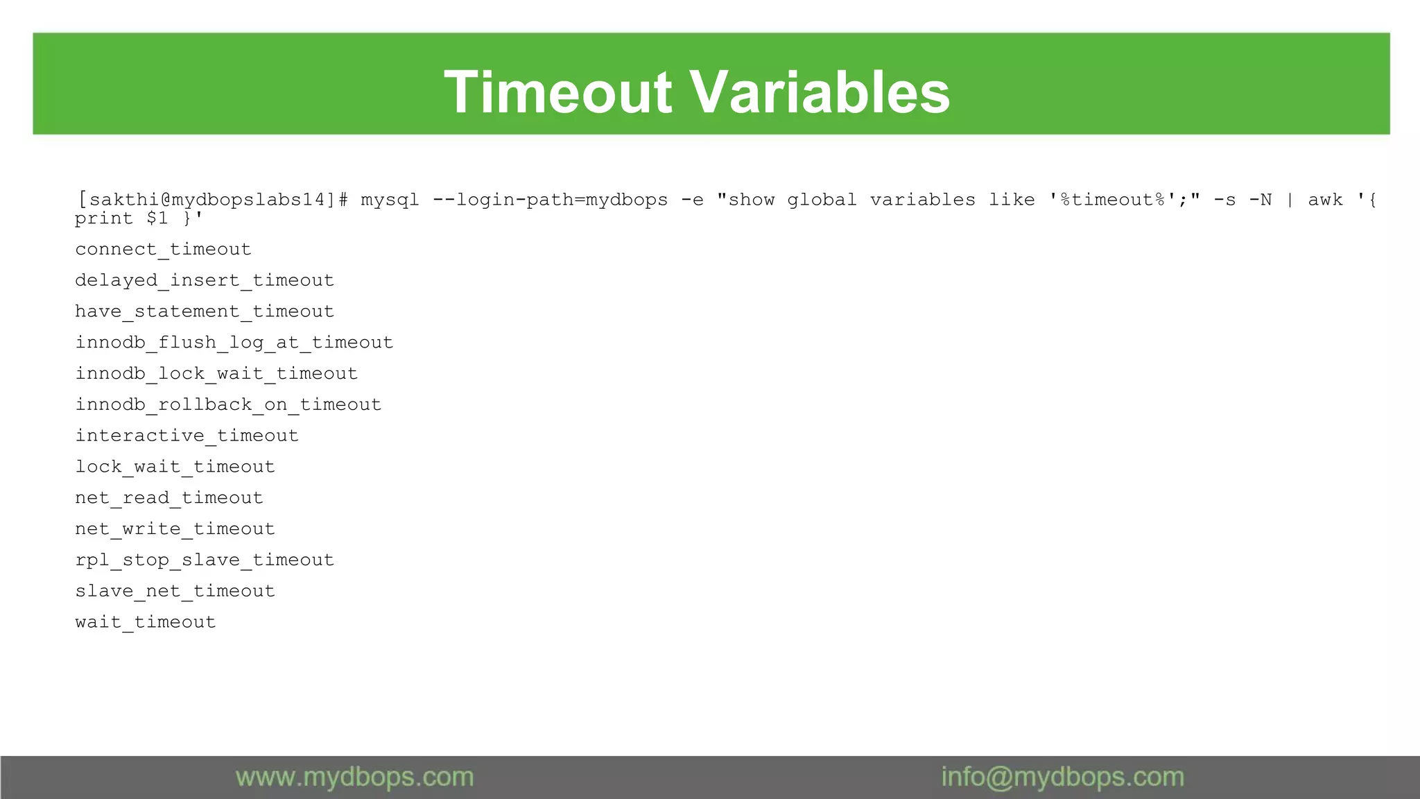Timeout Variables [sakthi@mydbopslabs14]# mysql --login-path=mydbops -e "show global variables like '%timeout%';" -s -N | awk '{ print $1 }' connect_timeout delayed_insert_timeout have_statement_timeout innodb_flush_log_at_timeout innodb_lock_wait_timeout innodb_rollback_on_timeout interactive_timeout lock_wait_timeout net_read_timeout net_write_timeout rpl_stop_slave_timeout slave_net_timeout wait_timeout 