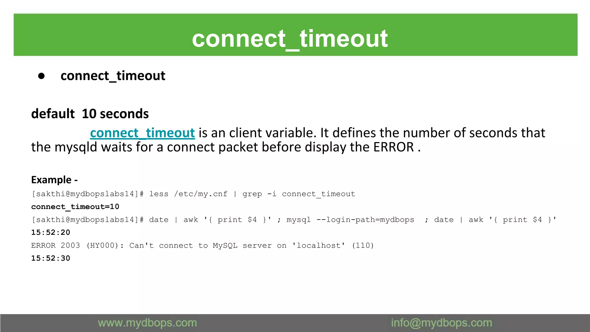 connect_timeout ● connect_timeout default 10 seconds connect_timeout is an client variable. It defines the number of seconds that the mysqld waits for a connect packet before display the ERROR . Example - [sakthi@mydbopslabs14]# less /etc/my.cnf | grep -i connect_timeout connect_timeout=10 [sakthi@mydbopslabs14]# date | awk '{ print $4 }' ; mysql --login-path=mydbops ; date | awk '{ print $4 }' 15:52:20 ERROR 2003 (HY000): Can't connect to MySQL server on 'localhost' (110) 15:52:30 
