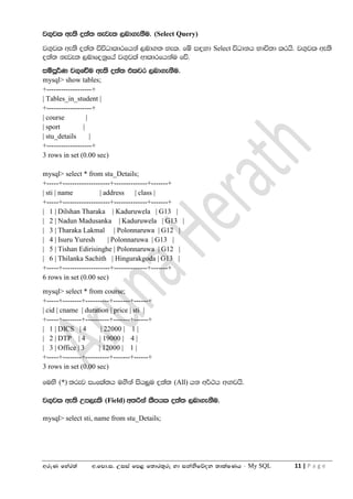 wreK fyar;a w'fmd'i' Wiia fm< f;dr;=re yd ikaksfõok ;dlaIKh - My SQL 11 | P a g e
j.=jl we;s o;a; keje; ,nd.ekSu' (Select Query)
j.=jl we;s o;a; úúOdldrfhka ,nd.; yel' fï i`oyd Select úOdkh Ndú;d lrhs' j.=jl we;s
o;a; keje; ,ndfokqfha j.=jla wdldrfhkau fõ'
iïmQ¾K j.=fõu we;s o;a; tljr ,nd.ekSu'
mysql> show tables;
+-------------------+
| Tables_in_student |
+-------------------+
| course |
| sport |
| stu_details |
+-------------------+
3 rows in set (0.00 sec)
mysql> select * from stu_Details;
+-----+--------------------+--------------+-------+
| sti | name | address | class |
+-----+--------------------+--------------+-------+
| 1 | Dilshan Tharaka | Kaduruwela | G13 |
| 2 | Nadun Madusanka | Kaduruwela | G13 |
| 3 | Tharaka Lakmal | Polonnaruwa | G12 |
| 4 | Isuru Yuresh | Polonnaruwa | G13 |
| 5 | Tishan Edirisinghe | Polonnaruwa | G12 |
| 6 | Thilanka Sachith | Hingurakgoda | G13 |
+-----+--------------------+--------------+-------+
6 rows in set (0.00 sec)
mysql> select * from course;
+-----+--------+----------+-------+------+
| cid | cname | duration | price | sti |
+-----+--------+----------+-------+------+
| 1 | DICS | 4 | 22000 | 1 |
| 2 | DTP | 4 | 19000 | 4 |
| 3 | Office | 3 | 12000 | 1 |
+-----+--------+----------+-------+------+
3 rows in set (0.00 sec)
fuys (*) ;rej ixfla;h u.ska ish¨u o;a; (All) hk w¾:h w`.jhs'
j.=jl we;s Wm,els (Field) w;ßka lSmhl o;a; ,nd.ekSu'
mysql> select sti, name from stu_Details;
 