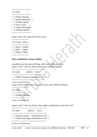 wreK fyar;a w'fmd'i' Wiia fm< f;dr;=re yd ikaksfõok ;dlaIKh - My SQL 12 | P a g e
+-----+--------------------+
| sti | name |
+-----+--------------------+
| 1 | Dilshan Tharaka |
| 2 | Nadun Madusanka |
| 3 | Tharaka Lakmal |
| 4 | Isuru Yuresh |
| 5 | Tishan Edirisinghe |
| 6 | Thilanka Sachith |
+-----+--------------------+
mysql> select cid, cname, price from course;
+-----+--------+-------+
| cid | cname | price |
+-----+--------+-------+
| 1 | DICS | 22000 |
| 2 | DTP | 19000 |
| 3 | Office | 12000 |
+-----+--------+-------+
Where wka;¾jdlH (Clause) Ndú;h
Wm,elshdkhl (Record) we;s ish¨ o;a; tljr m%;sodkh lsÍu'
mysql> select * from stu_details where name='Dilshan Tharaka';
+-----+-----------------+------------+-------+
| sti | name | address | class |
+-----+-----------------+------------+-------+
| 1 | Dilshan Tharaka | Kaduruwela | G13 |
+-----+-----------------+------------+-------+
1 row in set (0.10 sec)
mysql> select sti,name from stu_details where name='Dilshan Tharaka';
+-----+-----------------+
| sti | name |
+-----+-----------------+
| 1 | Dilshan Tharaka |
+-----+-----------------+
1 row in set (0.00 sec)
mysql> select * from stu_details where address='polonnaruwa' and class='G12';
+-----+--------------------+-------------+-------+
| sti | name | address | class |
+-----+--------------------+-------------+-------+
| 3 | Tharaka Lakmal | Polonnaruwa | G12 |
| 5 | Tishan Edirisinghe | Polonnaruwa | G12 |
+-----+--------------------+-------------+-------+
2 rows in set (0.00 sec)
 