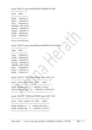 wreK fyar;a w'fmd'i' Wiia fm< f;dr;=re yd ikaksfõok ;dlaIKh - My SQL 16 | P a g e
mysql> SELECT name, birth FROM pet ORDER BY birth;
+----------+------------+
| name | birth |
+----------+------------+
| Buffy | 1989-05-13 |
| Claws | 1994-03-17 |
| Slim | 1996-04-29 |
| Whistler | 1997-12-09 |
| Bowser | 1998-08-31 |
| Chirpy | 1998-09-11 |
| Fluffy | 1999-02-04 |
| Fang | 1999-08-27 |
+----------+------------+
8 rows in set (0.02 sec)
mysql> SELECT name, birth FROM pet ORDER BY birth DESC;
+----------+------------+
| name | birth |
+----------+------------+
| Fang | 1999-08-27 |
| Fluffy | 1999-02-04 |
| Chirpy | 1998-09-11 |
| Bowser | 1998-08-31 |
| Whistler | 1997-12-09 |
| Slim | 1996-04-29 |
| Claws | 1994-03-17 |
| Buffy | 1989-05-13 |
mysql> SELECT * FROM pet WHERE name LIKE "b%";
+--------+--------+---------+------+------------+------------+
| name | owner | species | sex | birth | death |
+--------+--------+---------+------+------------+------------+
| Buffy | Harold | dog | f | 1989-05-13 | NULL |
| Bowser | Diane | dog | m | 1989-08-31 | 1995-07-29 |
+--------+--------+---------+------+------------+------------+
mysql> SELECT * FROM pet WHERE name LIKE "%fy";
+--------+--------+---------+------+------------+-------+
| name | owner | species | sex | birth | death |
+--------+--------+---------+------+------------+-------+
| Fluffy | Harold | cat | f | 1993-02-04 | NULL |
| Buffy | Harold | dog | f | 1989-05-13 | NULL |
+--------+--------+---------+------+------------+-------+
 