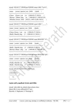 wreK fyar;a w'fmd'i' Wiia fm< f;dr;=re yd ikaksfõok ;dlaIKh - My SQL 17 | P a g e
mysql> SELECT * FROM pet WHERE name LIKE "%w%";
+----------+-------+---------+------+------------+------------+
| name | owner | species | sex | birth | death |
+----------+-------+---------+------+------------+------------+
| Claws | Gwen | cat | m | 1994-03-17 | NULL |
| Bowser | Diane | dog | m | 1989-08-31 | 1995-07-29 |
| Whistler | Gwen | bird | NULL | 1997-12-09 | NULL |
+----------+-------+---------+------+------------+------------+
mysql> SELECT * FROM pet WHERE name LIKE "_____";
+-------+--------+---------+------+------------+-------+
| name | owner | species | sex | birth | death |
+-------+--------+---------+------+------------+-------+
| Claws | Gwen | cat | m | 1994-03-17 | NULL |
| Buffy | Harold | dog | f | 1989-05-13 | NULL |
+-------+--------+---------+------+------------+-------+
mysql> SELECT * FROM pet WHERE name REGEXP "^b";
+--------+--------+---------+------+------------+------------+
| name | owner | species | sex | birth | death |
+--------+--------+---------+------+------------+------------+
| Buffy | Harold | dog | f | 1989-05-13 | NULL |
| Bowser | Diane | dog | m | 1989-08-31 | 1995-07-29 |
+--------+--------+---------+------+------------+------------+
mysql> SELECT * FROM pet WHERE name REGEXP "fy$";
+--------+--------+---------+------+------------+-------+
| name | owner | species | sex | birth | death |
+--------+--------+---------+------+------------+-------+
| Fluffy | Harold | cat | f | 1993-02-04 | NULL |
| Buffy | Harold | dog | f | 1989-05-13 | NULL |
+--------+--------+---------+------+------------+-------+
mysql> SELECT COUNT(*) FROM pet;
+----------+
| COUNT(*) |
+----------+
| 9 |
+----------+
j.=jl we;s Wm,elshla (Field) bj;a lsÍu'
mysql> alter table stu_details drop column class;
Query OK, 6 rows affected (0.27 sec)
Records: 6 Duplicates: 0 Warnings: 0
 