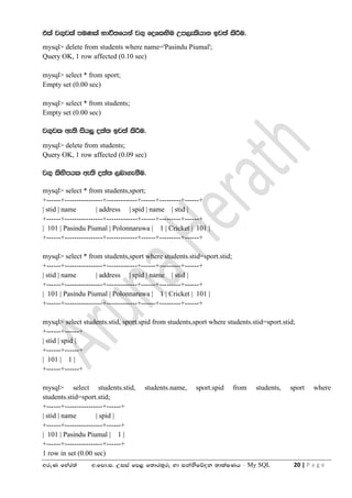 wreK fyar;a w'fmd'i' Wiia fm< f;dr;=re yd ikaksfõok ;dlaIKh - My SQL 20 | P a g e
tla j.=jla muKla Ndú;fhka j.= foflysu Wm,elshdk bj;a lsÍu'
mysql> delete from students where name='Pasindu Piumal';
Query OK, 1 row affected (0.10 sec)
mysql> select * from sport;
Empty set (0.00 sec)
mysql> select * from students;
Empty set (0.00 sec)
j.=jl we;s ish¨ o;a; bj;a lsÍu'
mysql> delete from students;
Query OK, 1 row affected (0.09 sec)
j.= lsysmhl we;s o;a; ,nd.ekSu'
mysql> select * from students,sport;
+------+----------------+-------------+------+---------+------+
| stid | name | address | spid | name | stid |
+------+----------------+-------------+------+---------+------+
| 101 | Pasindu Piumal | Polonnaruwa | 1 | Cricket | 101 |
+------+----------------+-------------+------+---------+------+
mysql> select * from students,sport where students.stid=sport.stid;
+------+----------------+-------------+------+---------+------+
| stid | name | address | spid | name | stid |
+------+----------------+-------------+------+---------+------+
| 101 | Pasindu Piumal | Polonnaruwa | 1 | Cricket | 101 |
+------+----------------+-------------+------+---------+------+
mysql> select students.stid, sport.spid from students,sport where students.stid=sport.stid;
+------+------+
| stid | spid |
+------+------+
| 101 | 1 |
+------+------+
mysql> select students.stid, students.name, sport.spid from students, sport where
students.stid=sport.stid;
+------+----------------+------+
| stid | name | spid |
+------+----------------+------+
| 101 | Pasindu Piumal | 1 |
+------+----------------+------+
1 row in set (0.00 sec)
 