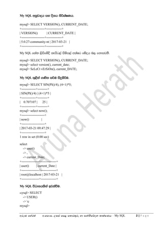 wreK fyar;a w'fmd'i' Wiia fm< f;dr;=re yd ikaksfõok ;dlaIKh - My SQL 2 | P a g e
My SQL wkqjdoh iy oskh ksÍlaIKh'
mysql> SELECT VERSION(), CURRENT_DATE;
+---------------------+--------------+
| VERSION() | CURRENT_DATE |
+---------------------+--------------+
| 5.0.27-community-nt | 2017-03-21 |
+---------------------+--------------+
My SQL fla; ,sùfïoS lemsg,a isïm,a wlaIr fíoh n, fkdmj;S'
mysql> SELECT VERSION(), CURRENT_DATE;
mysql> select version(), current_date;
mysql> SeLeCt vErSiOn(), current_DATE;
My SQL ;=<ska .Ks; l¾u isÿlsÍu'
mysql> SELECT SIN(PI()/4), (4+1)*5;
+-------------+---------+
| SIN(PI()/4) | (4+1)*5 |
+-------------+---------+
| 0.707107 | 25 |
+-------------+---------+
mysql> select now();
+---------------------+
| now() |
+---------------------+
| 2017-03-21 09:47:29 |
+---------------------+
1 row in set (0.00 sec)
select
-> user()
-> ,
-> current_Date;
+----------------+--------------+
| user() | current_Date |
+----------------+--------------+
| root@localhost | 2017-03-21 |
+----------------+--------------+
My SQL úOdkhlska bj;aùu'
mysql> SELECT
-> USER()
-> c
mysql>
 