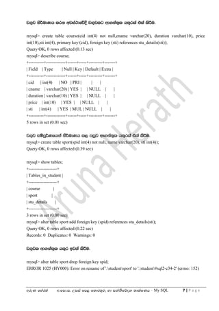 wreK fyar;a w'fmd'i' Wiia fm< f;dr;=re yd ikaksfõok ;dlaIKh - My SQL 7 | P a g e
j.=j ks¾udKh lrk wjia:dfõ§ j.=jlg wd.ka;=l h;=rla tla lsÍu'
mysql> create table course(cid int(4) not null,cname varchar(20), duration varchar(10), price
int(10),sti int(4), primary key (cid), foreign key (sti) references stu_details(sti));
Query OK, 0 rows affected (0.13 sec)
mysql> describe course;
+----------+-------------+------+-----+---------+-------+
| Field | Type | Null | Key | Default | Extra |
+----------+-------------+------+-----+---------+-------+
| cid | int(4) | NO | PRI | | |
| cname | varchar(20) | YES | | NULL | |
| duration | varchar(10) | YES | | NULL | |
| price | int(10) | YES | | NULL | |
| sti | int(4) | YES | MUL | NULL | |
+----------+-------------+------+-----+---------+-------+
5 rows in set (0.01 sec)
j.=j iïmQ¾Kfhka ks¾udKh l, miqj wd.ka;=l h;=rla tla lsÍu'
mysql> create table sport(spid int(4) not null, name varchar(20), sti int(4));
Query OK, 0 rows affected (0.39 sec)
mysql> show tables;
+-------------------+
| Tables_in_student |
+-------------------+
| course |
| sport |
| stu_details |
+-------------------+
3 rows in set (0.00 sec)
mysql> alter table sport add foreign key (spid) references stu_details(sti);
Query OK, 0 rows affected (0.22 sec)
Records: 0 Duplicates: 0 Warnings: 0
j.=jl wd.ka;=l h;=r bj;a lsÍu'
mysql> alter table sport drop foreign key spid;
ERROR 1025 (HY000): Error on rename of '.studentsport' to '.student#sql2-c34-2' (errno: 152)
 