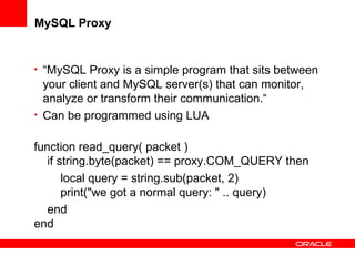 MySQL Proxy
• “MySQL Proxy is a simple program that sits between
your client and MySQL server(s) that can monitor,
analyze or transform their communication.“
• Can be programmed using LUA
function read_query( packet )
if string.byte(packet) == proxy.COM_QUERY then
local query = string.sub(packet, 2)
print("we got a normal query: " .. query)
end
end
 