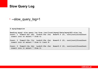 Slow Query Log
• --slow_query_log=1
$ mysqldumpslow
Reading mysql slow query log from /usr/local/mysql/data/mysqld51-slow.log
Count: 1 Time=4.32s (4s) Lock=0.00s (0s) Rows=0.0 (0), root[root]@localhost
insert into t2 select * from t1
Count: 3 Time=2.53s (7s) Lock=0.00s (0s) Rows=0.0 (0), root[root]@localhost
insert into t2 select * from t1 limit N
Count: 3 Time=2.13s (6s) Lock=0.00s (0s) Rows=0.0 (0), root[root]@localhost
insert into t1 select * from t1
 