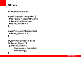 DTrace
#!/usr/sbin/dtrace -qs
mysql*:mysqld::query-start {
this->query = copyinstr(arg0);
this->start = timestamp;
this->in_filesort = 0;
}
mysql*:mysqld::filesort-start {
this->in_filesort = 1;
}
mysql*:mysqld::query-done
/ this->in_filesort / {
printf("%u: %sn",
timestamp – this->start,
this->query);
}
 