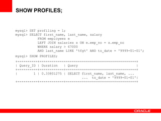 SHOW PROFILES;
mysql> SET profiling = 1;
mysql> SELECT first_name, last_name, salary
FROM employees e
LEFT JOIN salaries s ON e.emp_no = s.emp_no
WHERE salary > 67000
AND last_name LIKE '%fg%' AND to_date = '9999-01-01';
mysql> SHOW PROFILES;
+----------+------------------------------------------------+
| Query_ID | Duration | Query |
+----------+------------+-----------------------------------+
| 1 | 0.33801275 | SELECT first_name, last_name, ...
... to_date = '9999-01-01'|
+----------+------------+-----------------------------------+
 