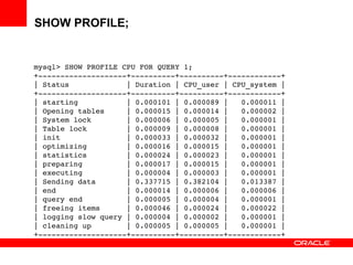 SHOW PROFILE;
mysql> SHOW PROFILE CPU FOR QUERY 1;
+­­­­­­­­­­­­­­­­­­­­+­­­­­­­­­­+­­­­­­­­­­+­­­­­­­­­­­­+
| Status             | Duration | CPU_user | CPU_system |
+­­­­­­­­­­­­­­­­­­­­+­­­­­­­­­­+­­­­­­­­­­+­­­­­­­­­­­­+
| starting           | 0.000101 | 0.000089 |   0.000011 | 
| Opening tables     | 0.000015 | 0.000014 |   0.000002 | 
| System lock        | 0.000006 | 0.000005 |   0.000001 | 
| Table lock         | 0.000009 | 0.000008 |   0.000001 | 
| init               | 0.000033 | 0.000032 |   0.000001 | 
| optimizing         | 0.000016 | 0.000015 |   0.000001 | 
| statistics         | 0.000024 | 0.000023 |   0.000001 | 
| preparing          | 0.000017 | 0.000015 |   0.000001 | 
| executing          | 0.000004 | 0.000003 |   0.000001 | 
| Sending data       | 0.337715 | 0.382104 |   0.013387 | 
| end                | 0.000014 | 0.000006 |   0.000006 | 
| query end          | 0.000005 | 0.000004 |   0.000001 | 
| freeing items      | 0.000046 | 0.000024 |   0.000022 | 
| logging slow query | 0.000004 | 0.000002 |   0.000001 | 
| cleaning up        | 0.000005 | 0.000005 |   0.000001 | 
+­­­­­­­­­­­­­­­­­­­­+­­­­­­­­­­+­­­­­­­­­­+­­­­­­­­­­­­+
 