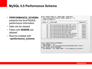 MySQL 5.5 Performance Schema
• PERFORMANCE_SCHEMA
presents low level MySQL
performance information
• Data can be cleared
• Filters with WHERE are
allowed
• Must be enabled with
--performance_schema
mysql> SELECT EVENT_ID, EVENT_NAME, TIMER_WAIT
-> FROM EVENTS_WAITS_HISTORY WHERE THREAD_ID = 13
-> ORDER BY EVENT_ID;
+----------+-----------------------------------------+------------+
| EVENT_ID | EVENT_NAME | TIMER_WAIT |
+----------+-----------------------------------------+------------+
| 86 | wait/synch/mutex/mysys/THR_LOCK::mutex | 686322 |
| 87 | wait/synch/mutex/mysys/THR_LOCK_malloc | 320535 |
| 88 | wait/synch/mutex/mysys/THR_LOCK_malloc | 339390 |
| 89 | wait/synch/mutex/mysys/THR_LOCK_malloc | 377100 |
| 90 | wait/synch/mutex/sql/LOCK_plugin | 614673 |
| 91 | wait/synch/mutex/sql/LOCK_open | 659925 |
| 92 | wait/synch/mutex/sql/THD::LOCK_thd_data | 494001 |
| 93 | wait/synch/mutex/mysys/THR_LOCK_malloc | 222489 |
| 94 | wait/synch/mutex/mysys/THR_LOCK_malloc | 214947 |
| 95 | wait/synch/mutex/mysys/LOCK_alarm | 312993 |
+----------+-----------------------------------------+------------+
mysql> UPDATE SETUP_INSTRUMENTS
-> SET ENABLED = 'NO'
-> WHERE NAME = 'wait/synch/mutex/myisammrg/MYRG_INFO::mutex';
mysql> UPDATE SETUP_CONSUMERS
-> SET ENABLED = 'NO' WHERE NAME = 'file_summary_by_instance';
 