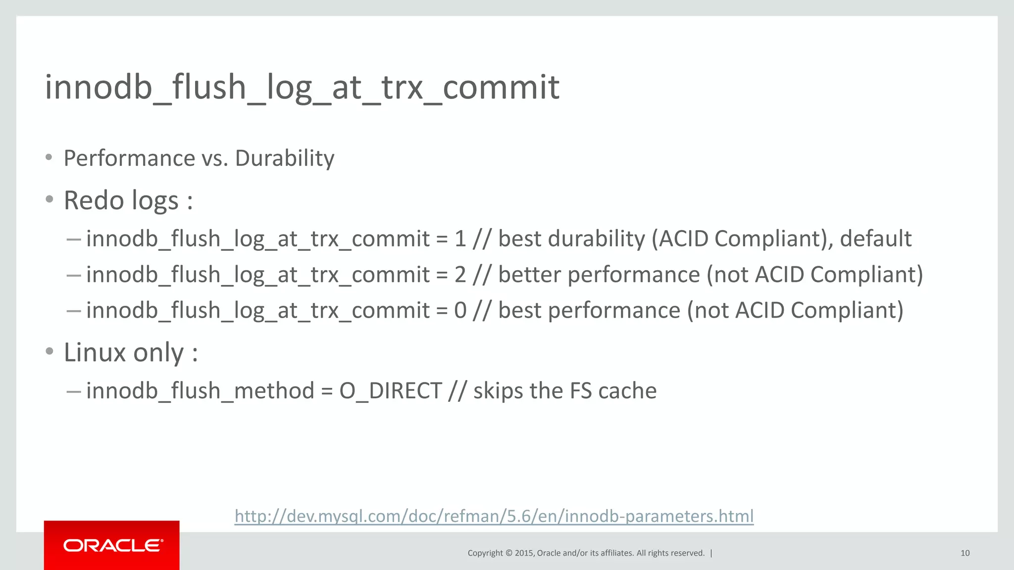 Copyright © 2015, Oracle and/or its affiliates. All rights reserved. |
innodb_flush_log_at_trx_commit
• Performance vs. Durability
• Redo logs :
– innodb_flush_log_at_trx_commit = 1 // best durability (ACID Compliant), default
– innodb_flush_log_at_trx_commit = 2 // better performance (not ACID Compliant)
– innodb_flush_log_at_trx_commit = 0 // best performance (not ACID Compliant)
• Linux only :
– innodb_flush_method = O_DIRECT // skips the FS cache
10
http://dev.mysql.com/doc/refman/5.6/en/innodb-parameters.html
 