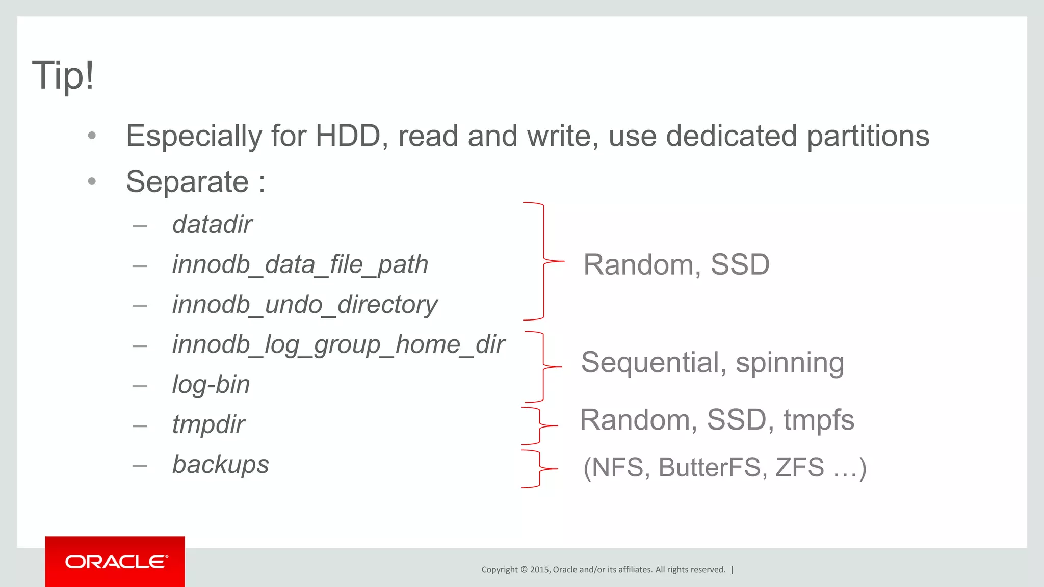 Copyright © 2015, Oracle and/or its affiliates. All rights reserved. |
Tip!
• Especially for HDD, read and write, use dedicated partitions
• Separate :
– datadir
– innodb_data_file_path
– innodb_undo_directory
– innodb_log_group_home_dir
– log-bin
– tmpdir
– backups
Random, SSD
Sequential, spinning
Random, SSD, tmpfs
(NFS, ButterFS, ZFS …)
 