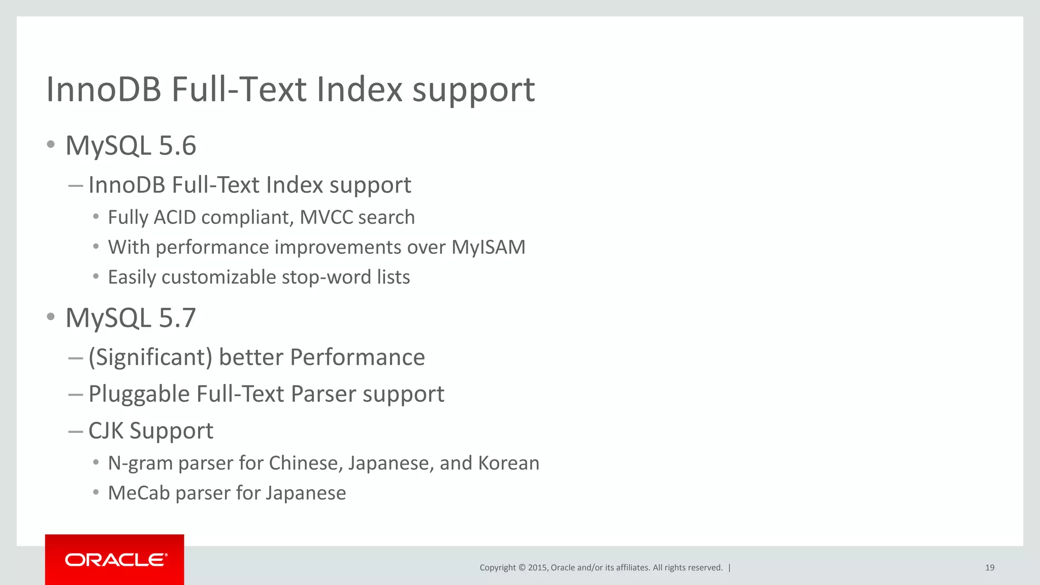 Copyright © 2015, Oracle and/or its affiliates. All rights reserved. |
InnoDB Full-Text Index support
• MySQL 5.6
– InnoDB Full-Text Index support
• Fully ACID compliant, MVCC search
• With performance improvements over MyISAM
• Easily customizable stop-word lists
• MySQL 5.7
– (Significant) better Performance
– Pluggable Full-Text Parser support
– CJK Support
• N-gram parser for Chinese, Japanese, and Korean
• MeCab parser for Japanese
19
 