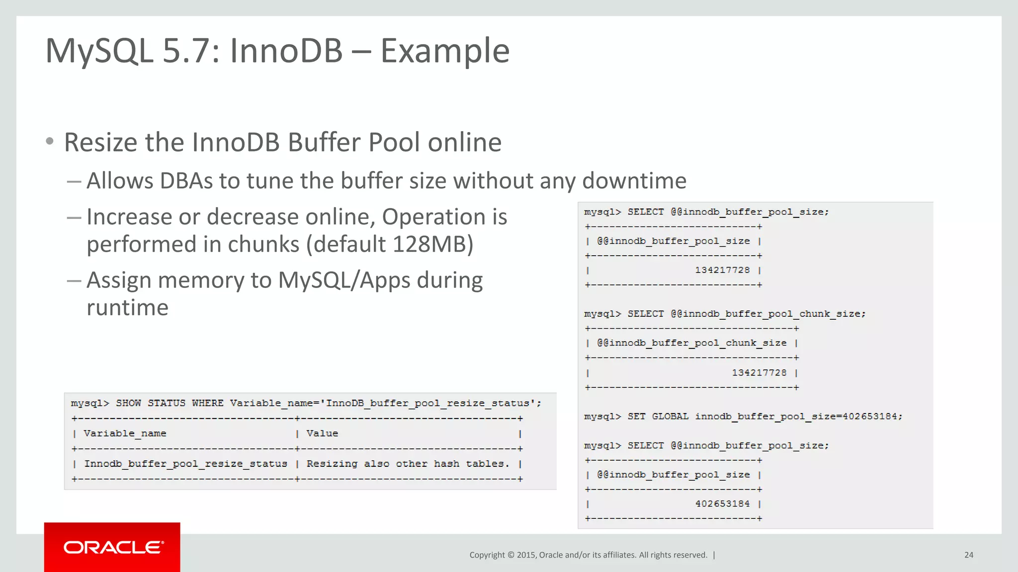 Copyright © 2015, Oracle and/or its affiliates. All rights reserved. |
MySQL 5.7: InnoDB – Example
• Resize the InnoDB Buffer Pool online
– Allows DBAs to tune the buffer size without any downtime
– Increase or decrease online, Operation is
performed in chunks (default 128MB)
– Assign memory to MySQL/Apps during
runtime
24
 
