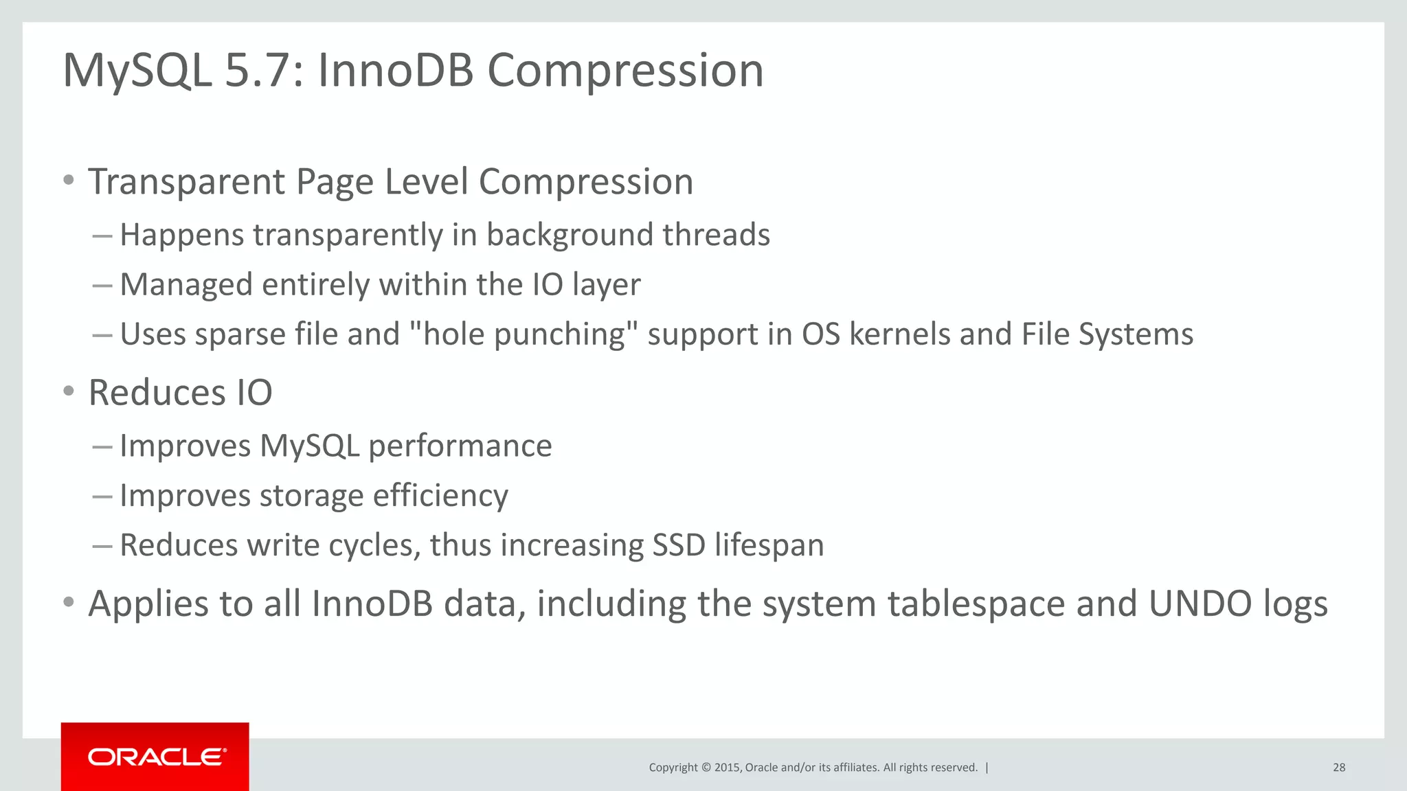 Copyright © 2015, Oracle and/or its affiliates. All rights reserved. |
MySQL 5.7: InnoDB Compression
• Transparent Page Level Compression
– Happens transparently in background threads
– Managed entirely within the IO layer
– Uses sparse file and "hole punching" support in OS kernels and File Systems
• Reduces IO
– Improves MySQL performance
– Improves storage efficiency
– Reduces write cycles, thus increasing SSD lifespan
• Applies to all InnoDB data, including the system tablespace and UNDO logs
28
 