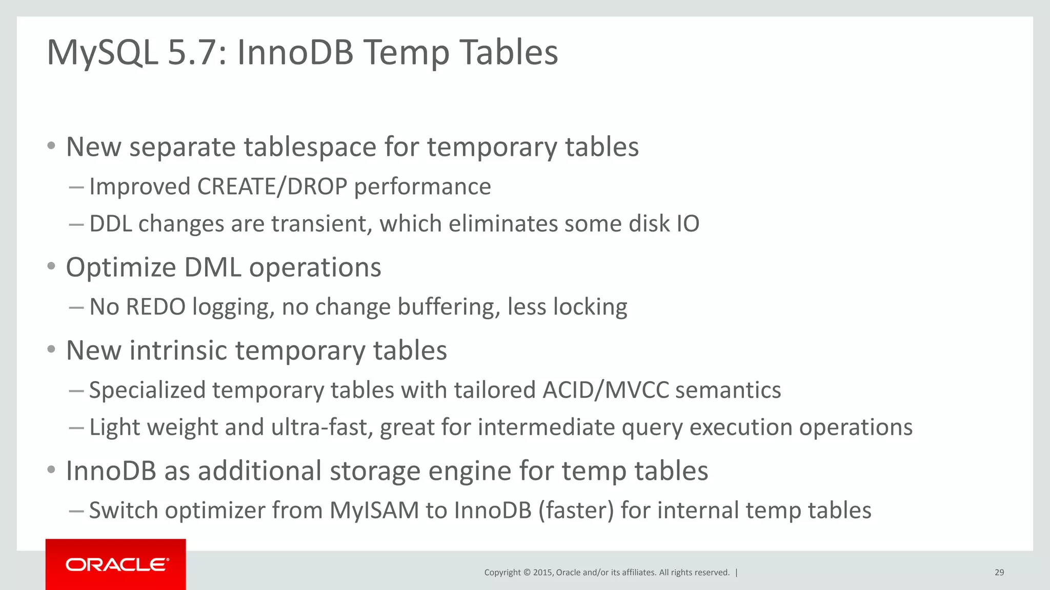 Copyright © 2015, Oracle and/or its affiliates. All rights reserved. |
MySQL 5.7: InnoDB Temp Tables
• New separate tablespace for temporary tables
– Improved CREATE/DROP performance
– DDL changes are transient, which eliminates some disk IO
• Optimize DML operations
– No REDO logging, no change buffering, less locking
• New intrinsic temporary tables
– Specialized temporary tables with tailored ACID/MVCC semantics
– Light weight and ultra-fast, great for intermediate query execution operations
• InnoDB as additional storage engine for temp tables
– Switch optimizer from MyISAM to InnoDB (faster) for internal temp tables
29
 