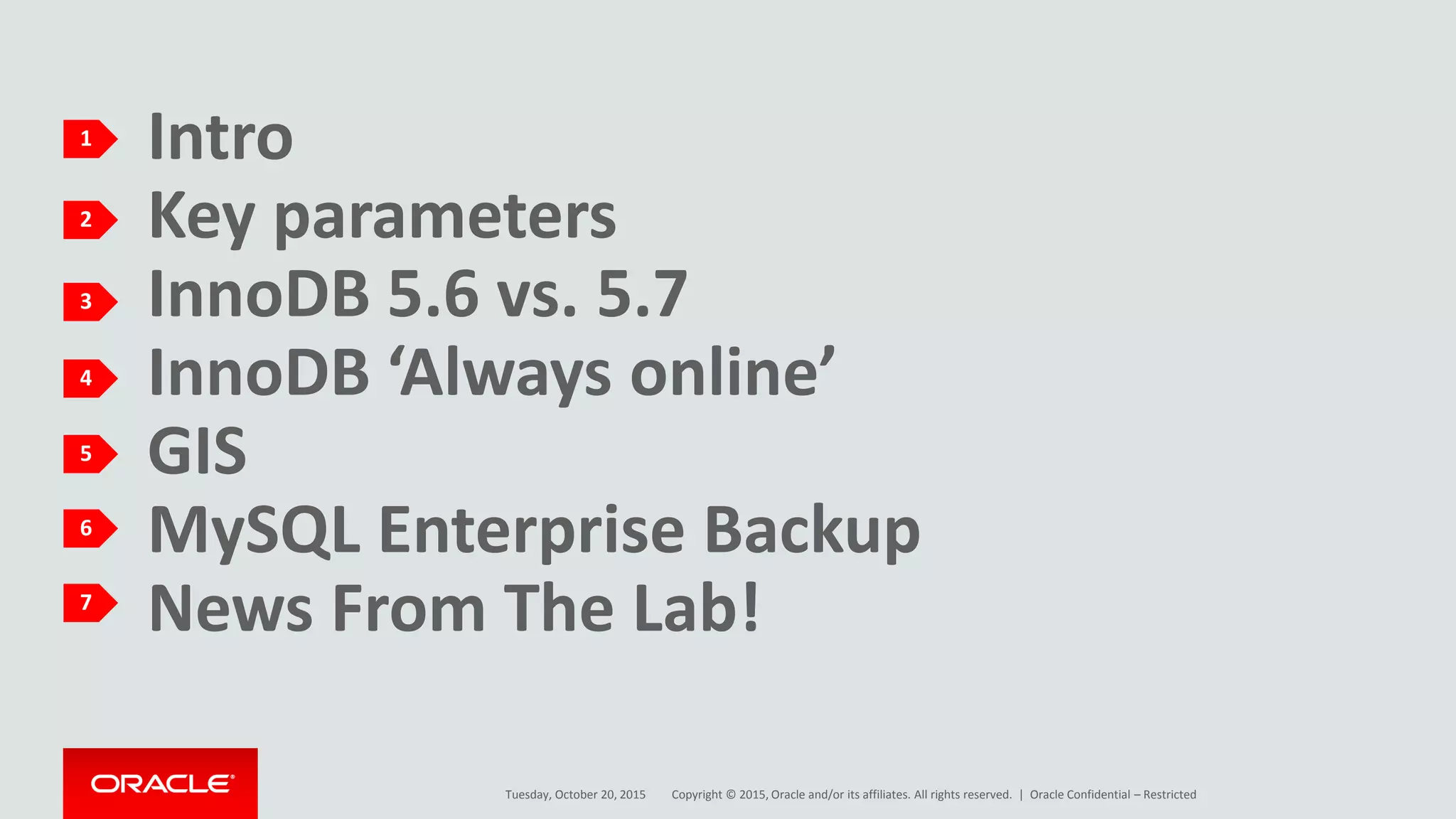 Copyright © 2015, Oracle and/or its affiliates. All rights reserved. |
Intro
Key parameters
InnoDB 5.6 vs. 5.7
InnoDB ‘Always online’
GIS
MySQL Enterprise Backup
News From The Lab!
1
Tuesday, October 20, 2015 Oracle Confidential – Restricted
2
3
4
5
6
7
 