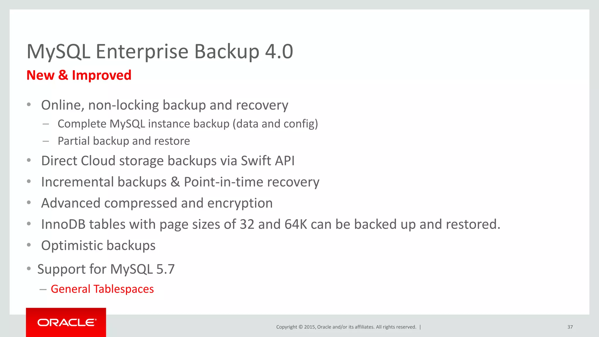 Copyright © 2015, Oracle and/or its affiliates. All rights reserved. |
MySQL Enterprise Backup 4.0
• Online, non-locking backup and recovery
– Complete MySQL instance backup (data and config)
– Partial backup and restore
• Direct Cloud storage backups via Swift API
• Incremental backups & Point-in-time recovery
• Advanced compressed and encryption
• InnoDB tables with page sizes of 32 and 64K can be backed up and restored.
• Optimistic backups
• Support for MySQL 5.7
– General Tablespaces
New & Improved
37
 
